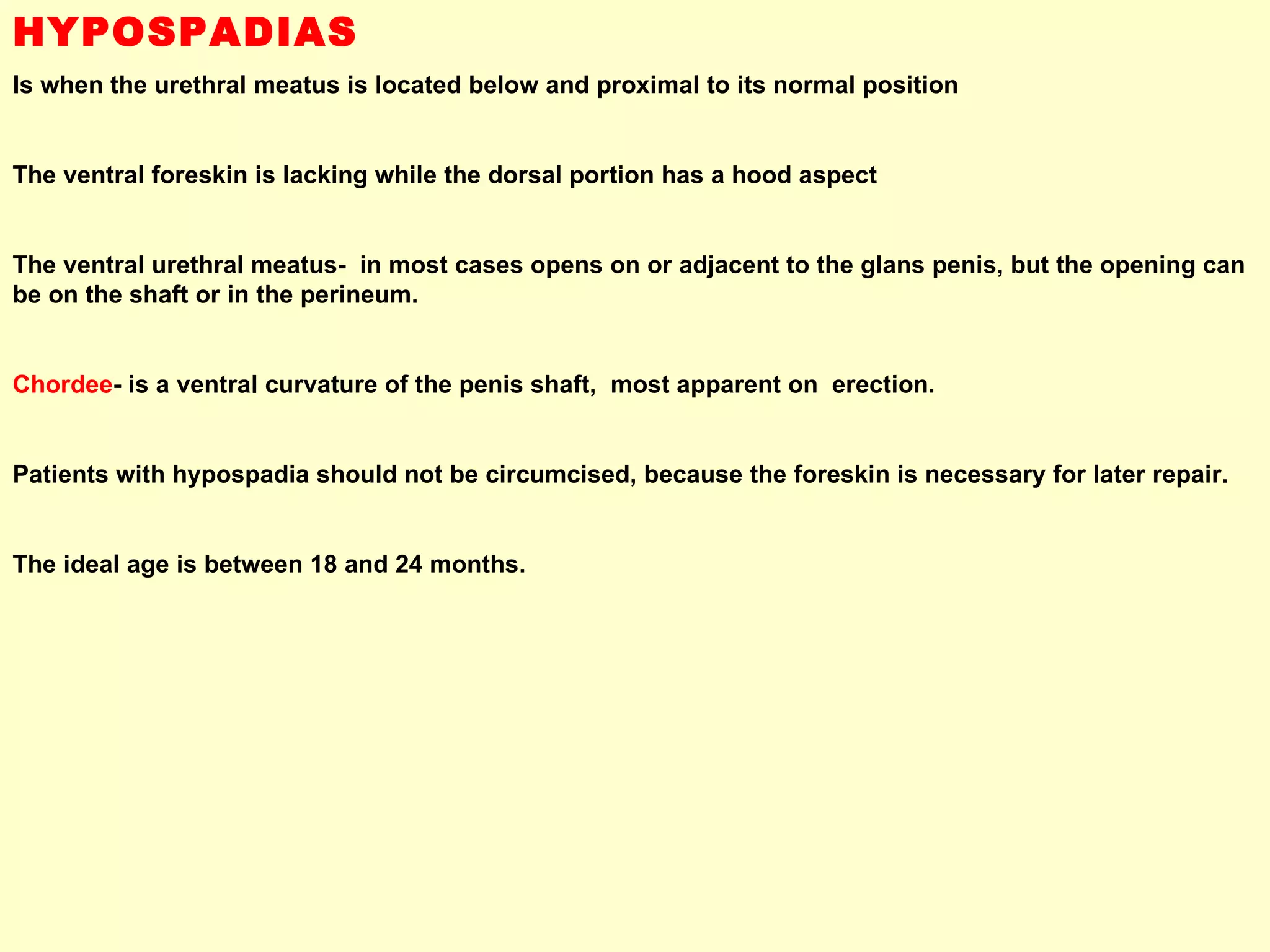 HYPOSPADIAS Is when the urethral meatus is located below and proximal to its normal position  The ventral foreskin is lacking while the dorsal portion has a hood aspect  The ventral urethral meatus-  in most cases opens on or adjacent to the glans penis, but the opening can be on the shaft or in the perineum. Chordee - is a ventral curvature of the penis shaft,  most apparent on  erection. Patients with hypospadia should not be circumcised, because the foreskin is necessary for later repair.  The ideal age is between 18 and 24 months. 