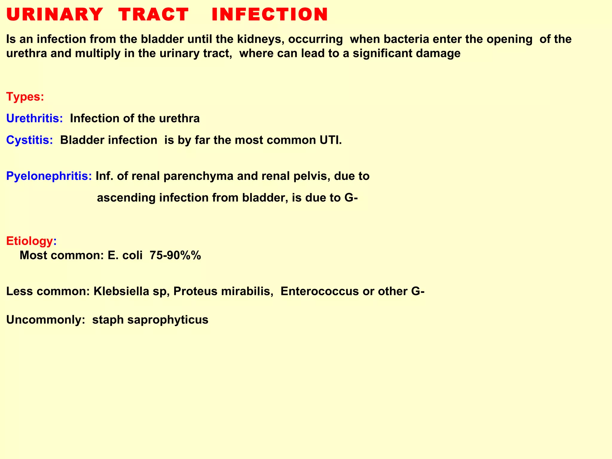 URINARY  TRACT  INFECTION Is an infection from the bladder until the kidneys, occurring  when bacteria enter the opening  of the urethra and multiply in the urinary tract,  where can lead to a significant damage  Types:   Urethritis:   Infection of the urethra   Cystitis:   Bladder infection  is by far the most common UTI.  Pyelonephritis:  Inf. of renal parenchyma and renal pelvis, due to  ascending infection from bladder, is due to G- Etiology :   Most common: E. coli  75-90%%  Less common: Klebsiella sp, Proteus mirabilis,  Enterococcus or other G-  Uncommonly:  staph saprophyticus 