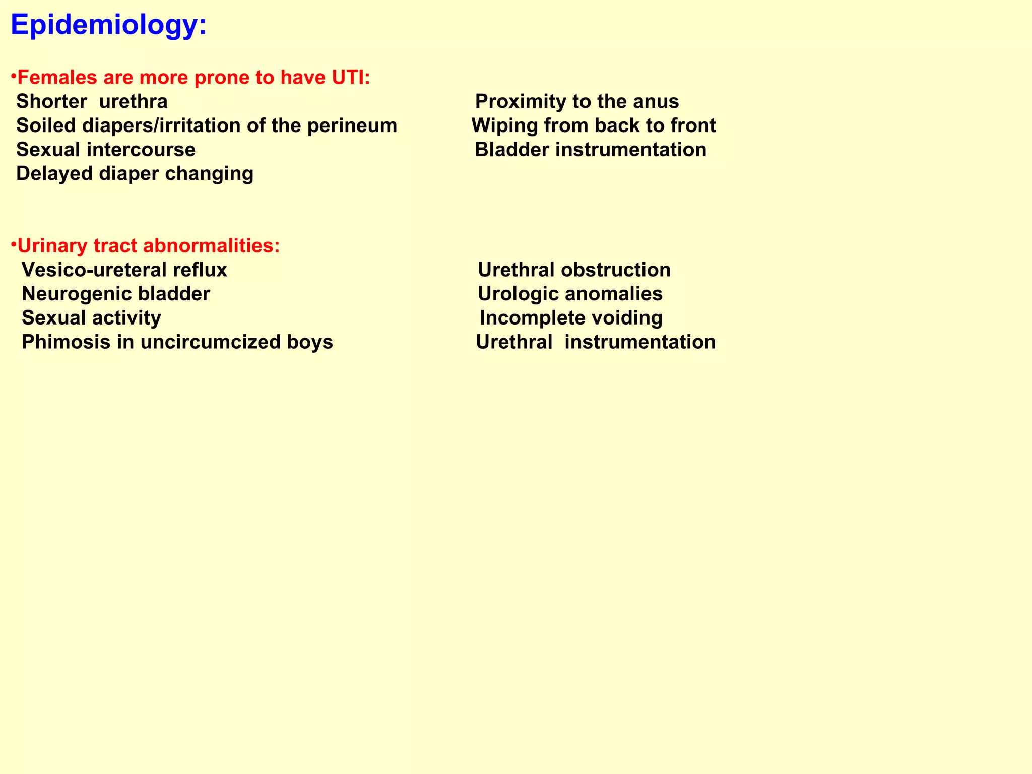 Epidemiology:   Females are more prone to have UTI:   Shorter  urethra  Proximity to the anus  Soiled diapers/irritation of the perineum  Wiping from back to front Sexual intercourse  Bladder instrumentation Delayed diaper changing  Urinary tract abnormalities:   Vesico-ureteral reflux  Urethral obstruction  Neurogenic bladder  Urologic anomalies Sexual activity  Incomplete voiding  Phimosis in uncircumcized boys  Urethral  instrumentation 