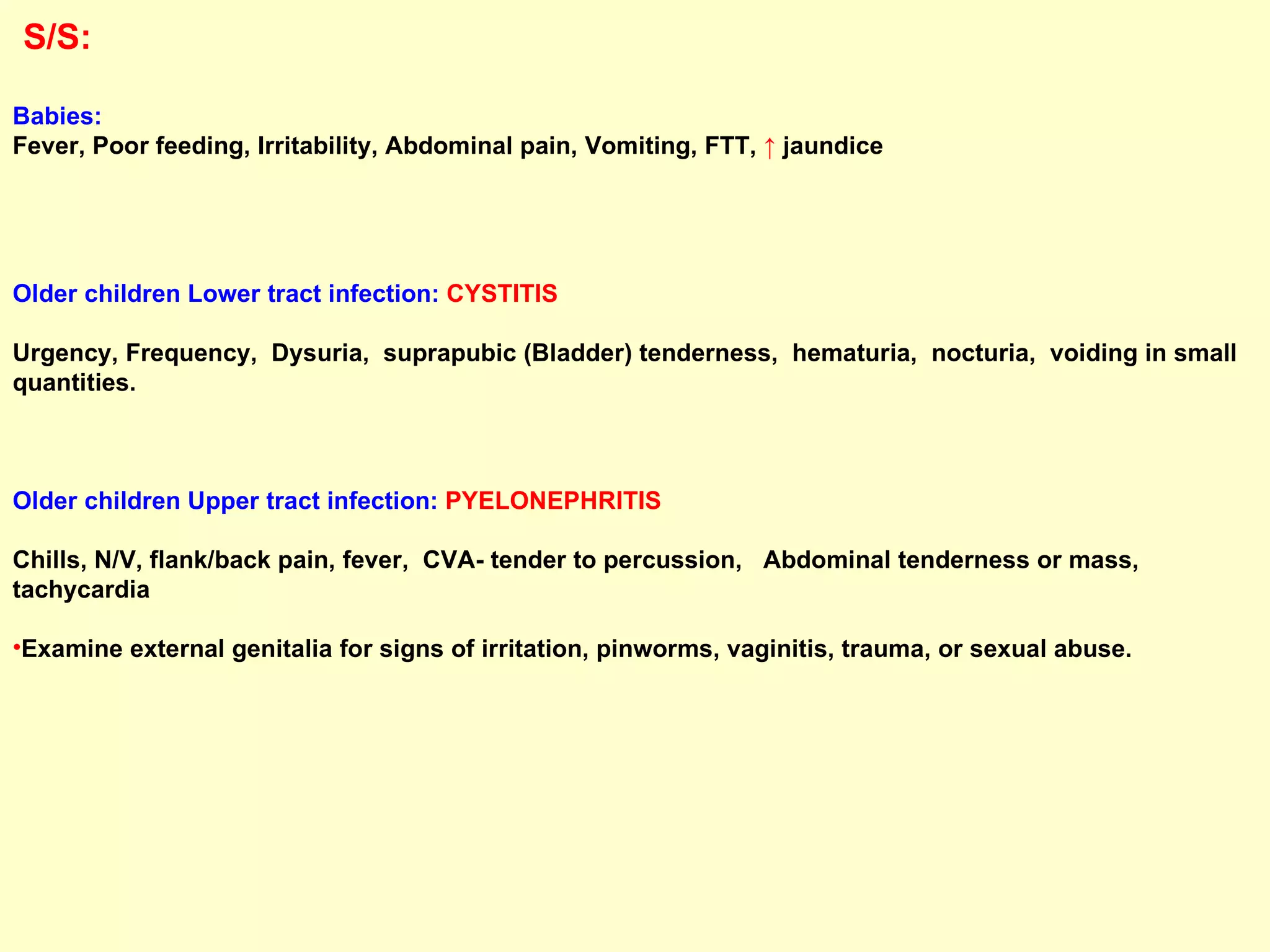 S/S:   Babies:   Fever, Poor feeding, Irritability, Abdominal pain, Vomiting, FTT,  ↑  jaundice Older children Lower tract infection:   CYSTITIS  Urgency, Frequency,  Dysuria,  suprapubic (Bladder) tenderness,  hematuria,  nocturia,  voiding in small quantities. Older children Upper tract infection:   PYELONEPHRITIS Chills, N/V, flank/back pain, fever,  CVA- tender to percussion,  Abdominal tenderness or mass, tachycardia Examine external genitalia for signs of irritation, pinworms, vaginitis, trauma, or sexual abuse. 