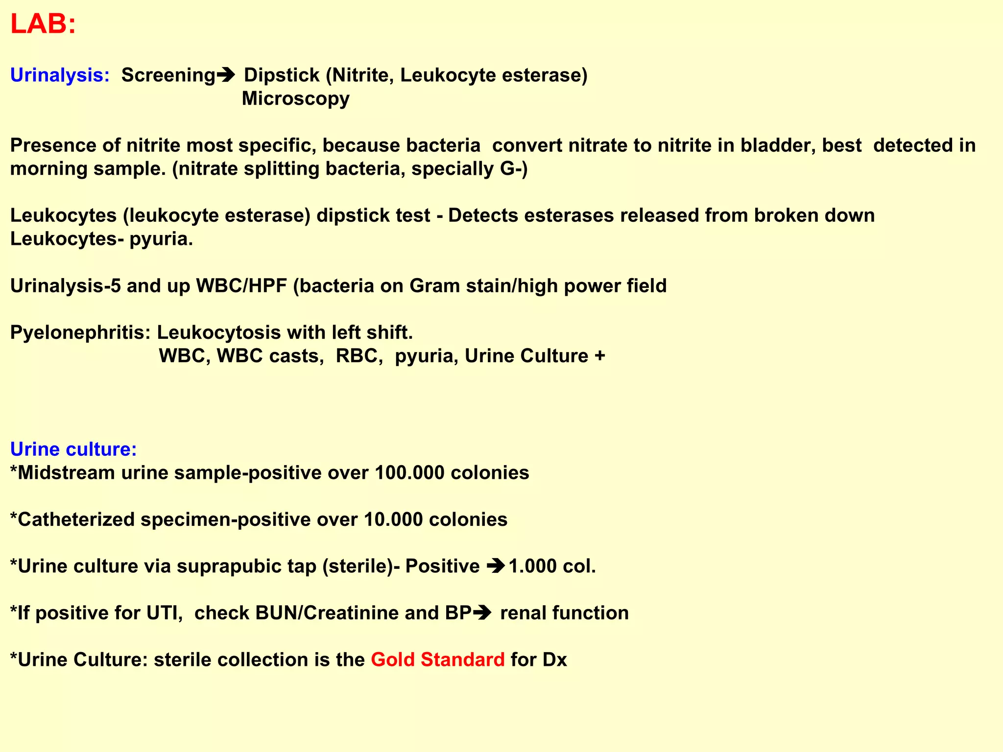 LAB:  Urinalysis:   Screening   Dipstick (Nitrite, Leukocyte esterase) Microscopy Presence of nitrite most specific, because bacteria  convert nitrate to nitrite in bladder, best  detected in  morning sample. (nitrate splitting bacteria, specially G-) Leukocytes (leukocyte esterase) dipstick test -  Detects esterases released from broken down Leukocytes- pyuria.  Urinalysis-5 and up WBC/HPF (bacteria on Gram stain/high power field Pyelonephritis: Leukocytosis with left shift. WBC, WBC casts,  RBC,  pyuria, Urine Culture +  Urine culture: *Midstream urine sample-positive over 100.000 colonies *Catheterized specimen-positive over 10.000 colonies *Urine culture via suprapubic tap (sterile)- Positive   1.000 col.  *If positive for UTI,  check BUN/Creatinine and BP   renal function *Urine Culture: sterile collection is the  Gold Standard  for Dx 