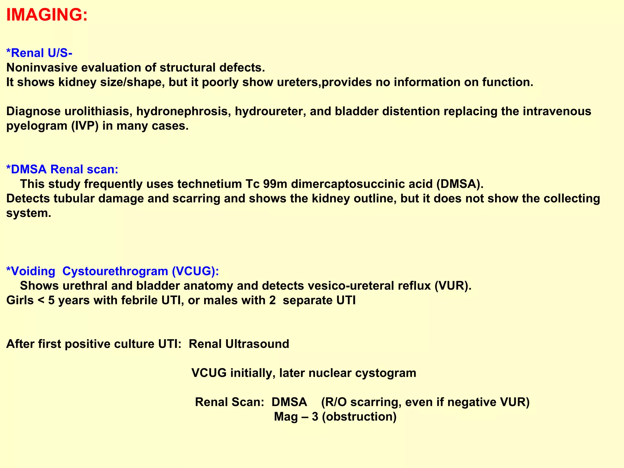 IMAGING:  *Renal U/S-   Noninvasive evaluation of structural defects.  It shows kidney size/shape, but it poorly show ureters,provides no information on function.  Diagnose urolithiasis, hydronephrosis, hydroureter, and bladder distention replacing the intravenous pyelogram (IVP) in many cases. *DMSA Renal scan:   This study frequently uses technetium Tc 99m dimercaptosuccinic acid (DMSA). Detects tubular damage and scarring and shows the kidney outline, but it does not show the collecting system. *Voiding  Cystourethrogram (VCUG):  Shows urethral and bladder anatomy and detects vesico-ureteral reflux (VUR).  Girls < 5 years with febrile UTI, or males with 2  separate UTI After first positive culture UTI:  Renal Ultrasound VCUG initially, later nuclear cystogram Renal Scan:  DMSA  (R/O scarring, even if negative VUR) Mag – 3 (obstruction) 