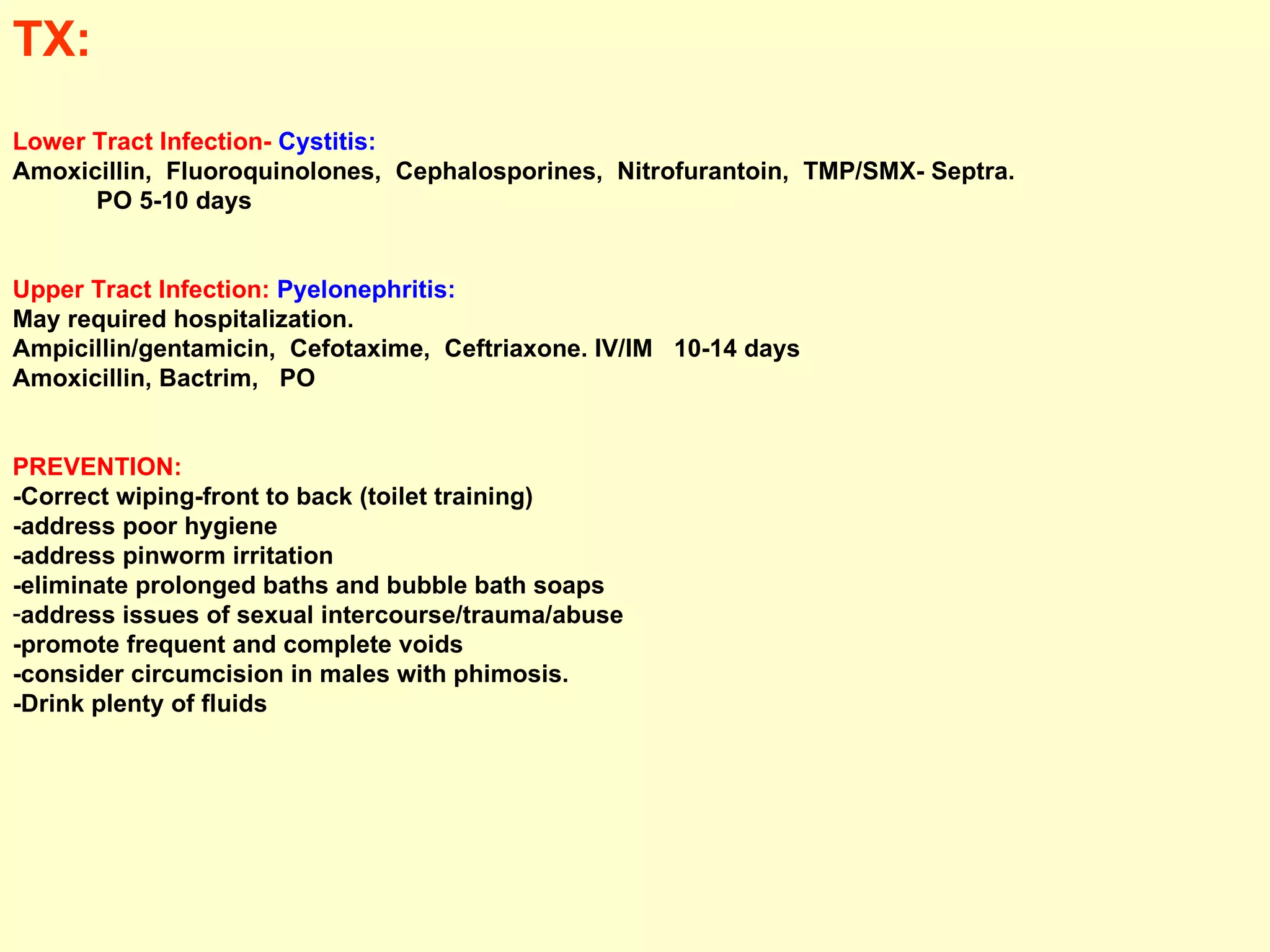 TX:  Lower Tract Infection-  Cystitis:  Amoxicillin,  Fluoroquinolones,  Cephalosporines,  Nitrofurantoin,  TMP/SMX- Septra.  PO 5-10 days  Upper Tract Infection:  Pyelonephritis:  May required hospitalization.  Ampicillin/gentamicin,  Cefotaxime,  Ceftriaxone. IV/IM  10-14 days  Amoxicillin, Bactrim,  PO PREVENTION:   -Correct wiping-front to back (toilet training)  -address poor hygiene  -address pinworm irritation -eliminate prolonged baths and bubble bath soaps address issues of sexual intercourse/trauma/abuse  -promote frequent and complete voids -consider circumcision in males with phimosis. -Drink plenty of fluids   