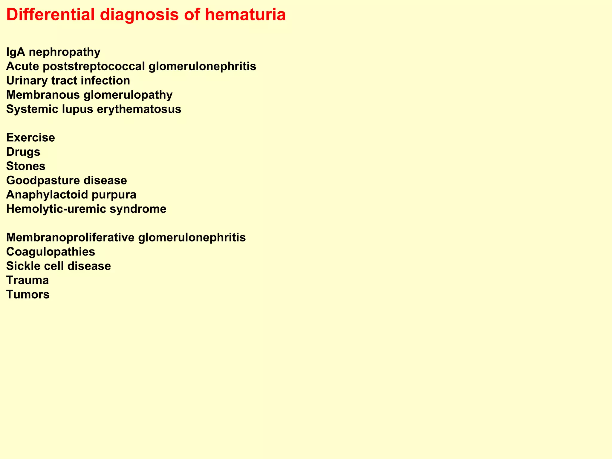 Differential diagnosis of hematuria IgA nephropathy Acute poststreptococcal glomerulonephritis Urinary tract infection Membranous glomerulopathy Systemic lupus erythematosus Exercise Drugs Stones Goodpasture disease Anaphylactoid purpura Hemolytic-uremic syndrome Membranoproliferative glomerulonephritis Coagulopathies Sickle cell disease Trauma Tumors 