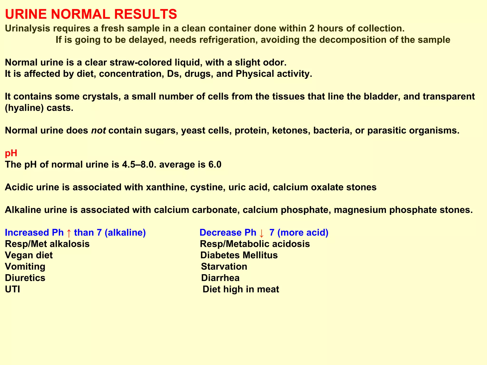 URINE NORMAL RESULTS   Urinalysis requires a fresh sample in a clean container done within 2 hours of collection.  If is going to be delayed, needs refrigeration, avoiding the decomposition of the sample Normal urine is a clear straw-colored liquid, with a slight odor.  It is affected by diet, concentration, Ds, drugs, and Physical activity.  It contains some crystals, a small number of cells from the tissues that line the bladder, and transparent (hyaline) casts.  Normal urine does  not  contain sugars, yeast cells, protein, ketones, bacteria, or parasitic organisms. pH  The pH of normal urine is 4.5–8.0. average is 6.0 Acidic urine is associated with xanthine, cystine, uric acid, calcium oxalate stones Alkaline urine is associated with calcium carbonate, calcium phosphate, magnesium phosphate stones. Increased Ph  ↑   than 7 (alkaline)   Decrease Ph   ↓   7 (more acid)   Resp/Met alkalosis  Resp/Metabolic acidosis Vegan diet  Diabetes Mellitus Vomiting  Starvation Diuretics  Diarrhea UTI  Diet high in meat 
