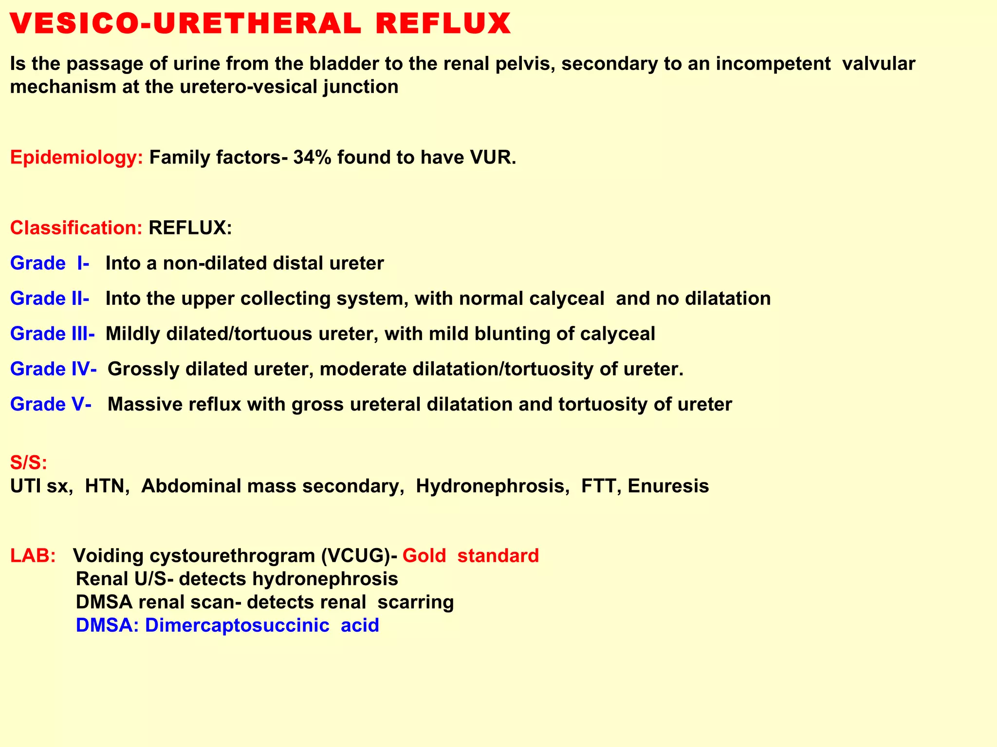 VESICO-URETHERAL REFLUX Is the passage of urine from the bladder to the renal pelvis, secondary to an incompetent  valvular mechanism at the uretero-vesical junction Epidemiology:   Family factors- 34% found to have VUR.  Classification:  REFLUX: Grade  I-   Into a non-dilated distal ureter Grade II-   Into the upper collecting system, with normal calyceal  and no dilatation Grade III-  Mildly dilated/tortuous ureter, with mild blunting of calyceal  Grade IV-  Grossly dilated ureter, moderate dilatation/tortuosity of ureter.  Grade V-   Massive reflux with gross ureteral dilatation and tortuosity of ureter S/S:   UTI sx,  HTN,  Abdominal mass secondary,  Hydronephrosis,  FTT, Enuresis LAB:   Voiding cystourethrogram (VCUG)-  Gold  standard Renal U/S- detects hydronephrosis DMSA renal scan- detects renal  scarring DMSA: Dimercaptosuccinic  acid 