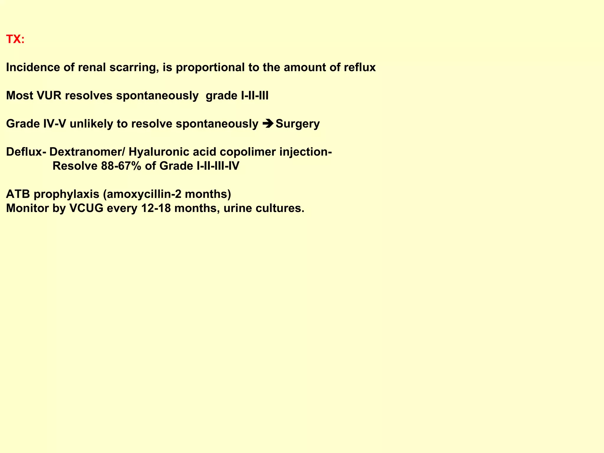 TX:   Incidence of renal scarring, is proportional to the amount of reflux Most VUR resolves spontaneously  grade I-II-III  Grade IV-V unlikely to resolve spontaneously   Surgery Deflux- Dextranomer/ Hyaluronic acid copolimer injection-  Resolve 88-67% of Grade I-II-III-IV ATB prophylaxis (amoxycillin-2 months) Monitor by VCUG every 12-18 months, urine cultures. 