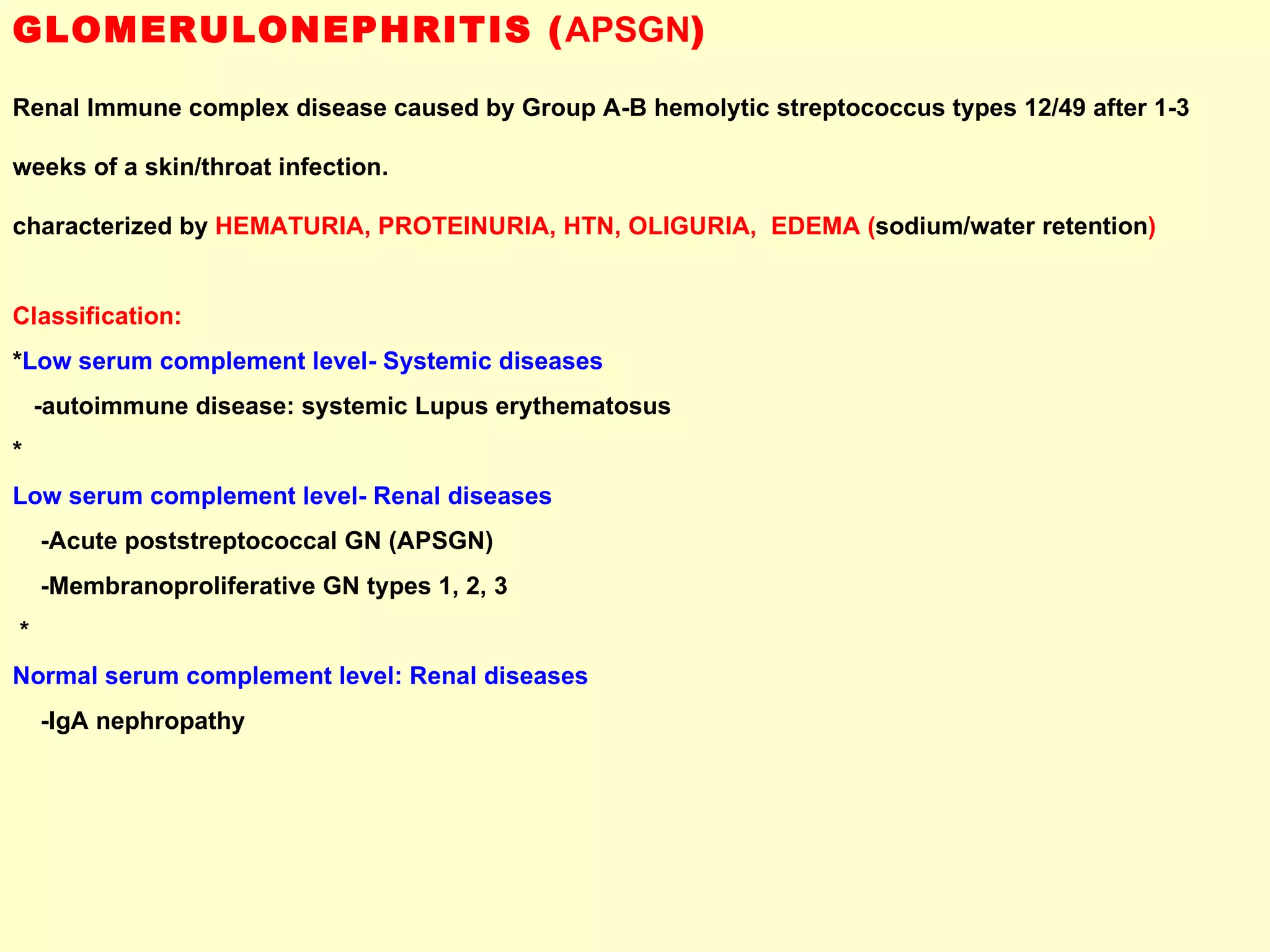 GLOMERULONEPHRITIS ( APSGN ) Renal Immune complex disease caused by Group A-B hemolytic streptococcus types 12/49 after 1-3  weeks of a skin/throat infection.  characterized by  HEMATURIA, PROTEINURIA, HTN, OLIGURIA,  EDEMA ( sodium/water retention ) Classification: * Low serum complement level- Systemic diseases -autoimmune disease: systemic Lupus erythematosus * Low serum complement level- Renal diseases -Acute poststreptococcal GN (APSGN) -Membranoproliferative GN types 1, 2, 3 * Normal serum complement level: Renal diseases -IgA nephropathy  