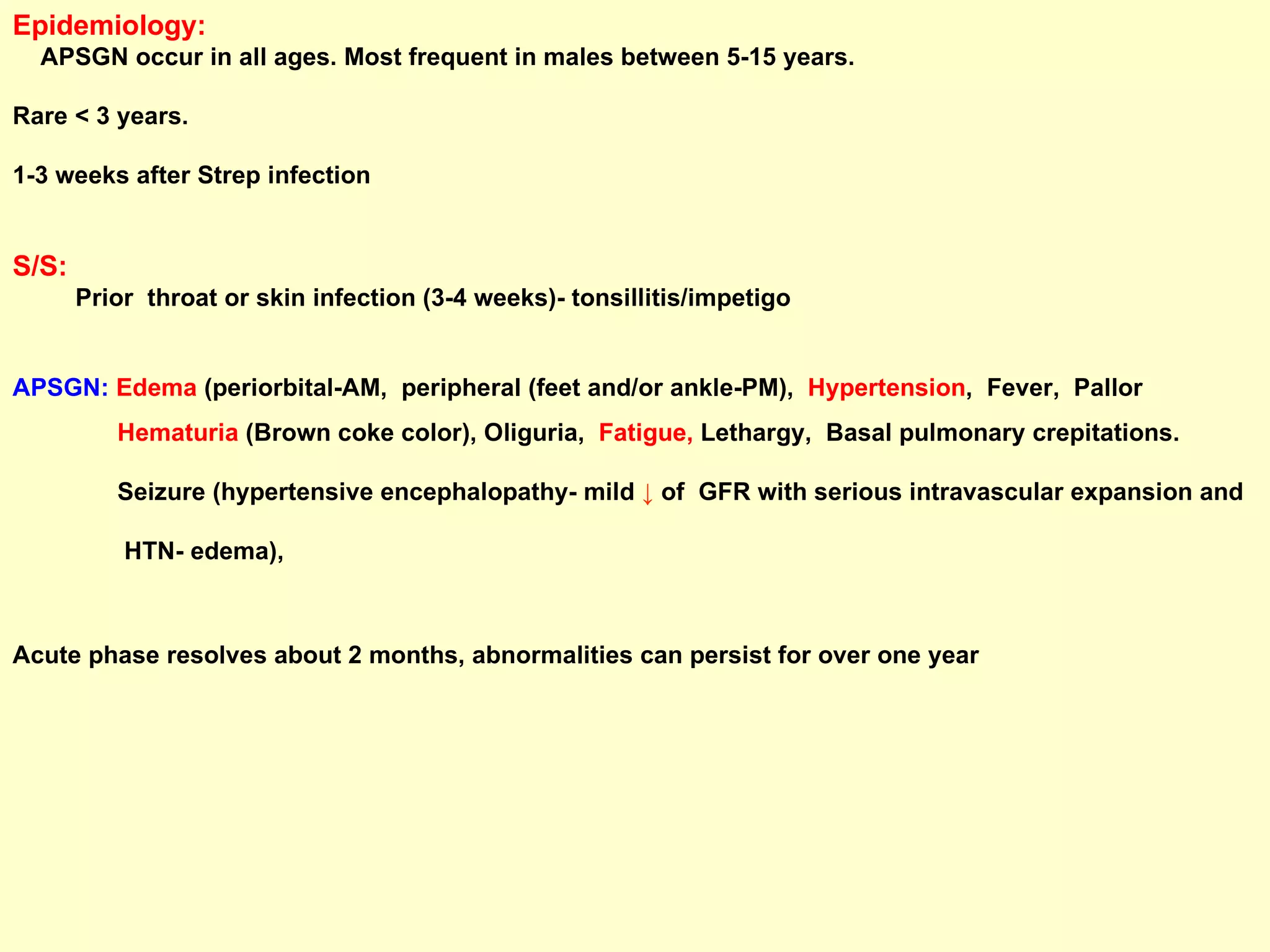 Epidemiology:   APSGN occur in all ages. Most frequent in males between 5-15 years.  Rare < 3 years.  1-3 weeks after Strep infection S/S:   Prior  throat or skin infection (3-4 weeks)- tonsillitis/impetigo APSGN:   Edema  (periorbital-AM,  peripheral (feet and/or ankle-PM),  Hypertension ,  Fever,  Pallor  Hematuria  (Brown coke color), Oliguria,  Fatigue,  Lethargy,  Basal pulmonary crepitations.  Seizure (hypertensive encephalopathy- mild  ↓  of  GFR with serious intravascular expansion and  HTN- edema ),  Acute phase resolves about 2 months, abnormalities can persist for over one year 