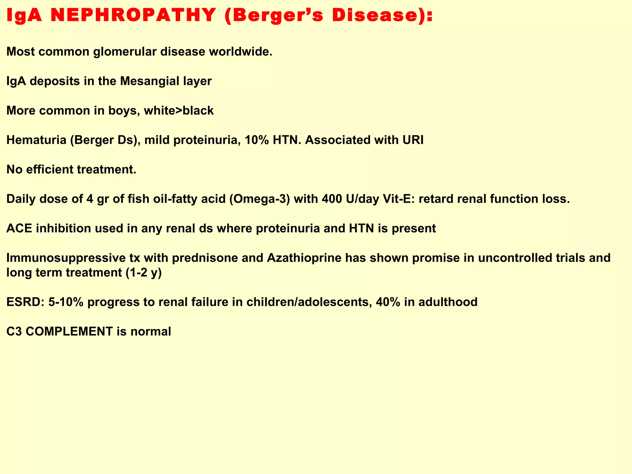 IgA NEPHROPATHY (Berger’s Disease): Most common glomerular disease worldwide. IgA deposits in the Mesangial layer More common in boys, white>black Hematuria (Berger Ds), mild proteinuria, 10% HTN. Associated with URI No efficient treatment.  Daily dose of 4 gr of fish oil-fatty acid (Omega-3) with 400 U/day Vit-E: retard renal function loss. ACE inhibition used in any renal ds where proteinuria and HTN is present Immunosuppressive tx with prednisone and Azathioprine has shown promise in uncontrolled trials and long term treatment (1-2 y) ESRD: 5-10% progress to renal failure in children/adolescents, 40% in adulthood C3 COMPLEMENT is normal 