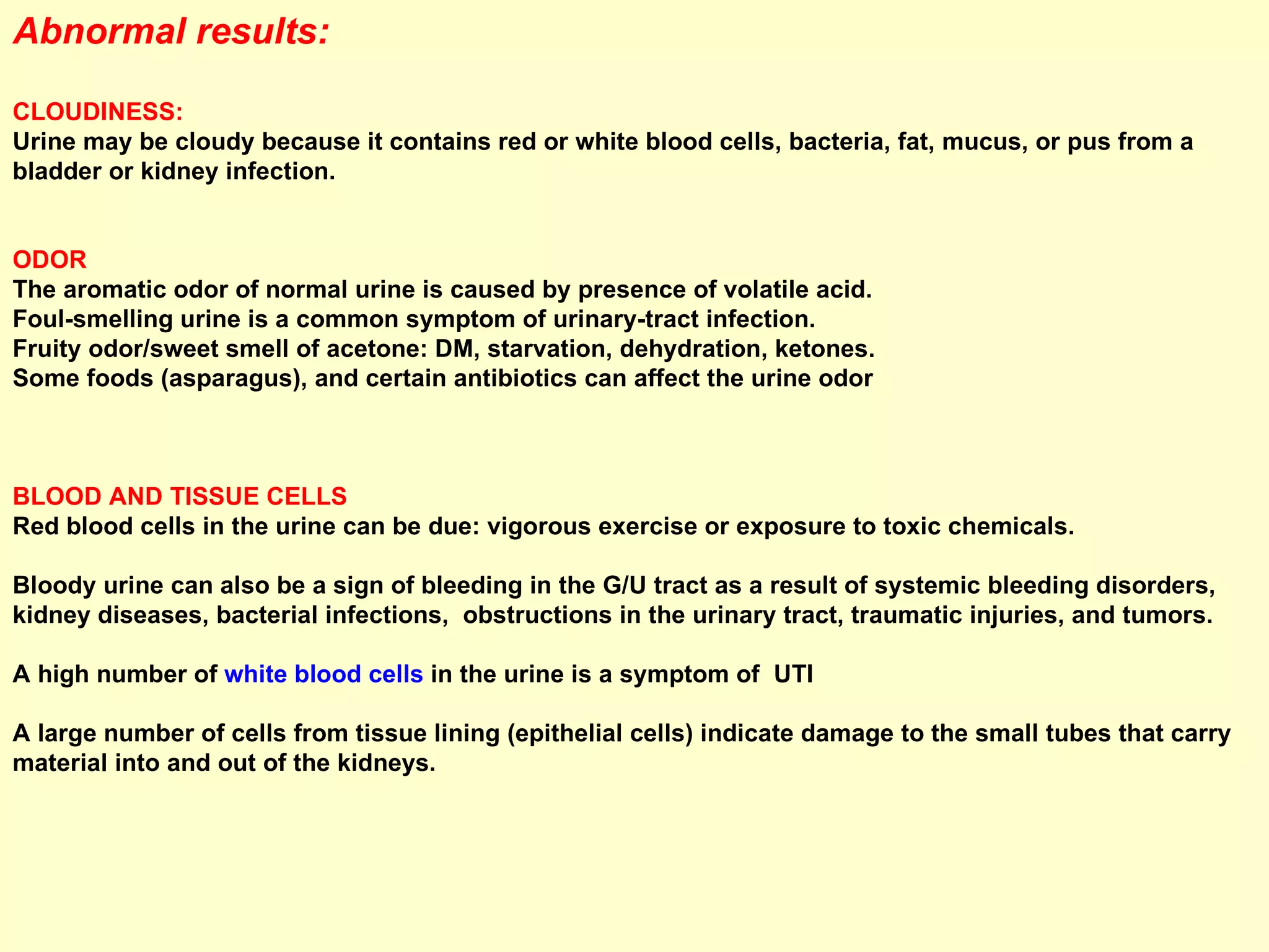 Abnormal results:  CLOUDINESS:  Urine may be cloudy because it contains red or white blood cells, bacteria, fat, mucus, or pus from a bladder or kidney infection. ODOR  The aromatic odor of normal urine is caused by presence of volatile acid. Foul-smelling urine is a common symptom of urinary-tract infection.  Fruity odor/sweet smell of acetone: DM, starvation, dehydration, ketones. Some foods (asparagus), and certain antibiotics can affect the urine odor  BLOOD AND TISSUE CELLS  Red blood cells in the urine can be due: vigorous exercise or exposure to toxic chemicals.  Bloody urine can also be a sign of bleeding in the G/U tract as a result of systemic bleeding disorders, kidney diseases, bacterial infections,  obstructions in the urinary tract, traumatic injuries, and tumors. A high number of  white blood cells  in the urine is a symptom of  UTI A large number of cells from tissue lining (epithelial cells) indicate damage to the small tubes that carry material into and out of the kidneys. 