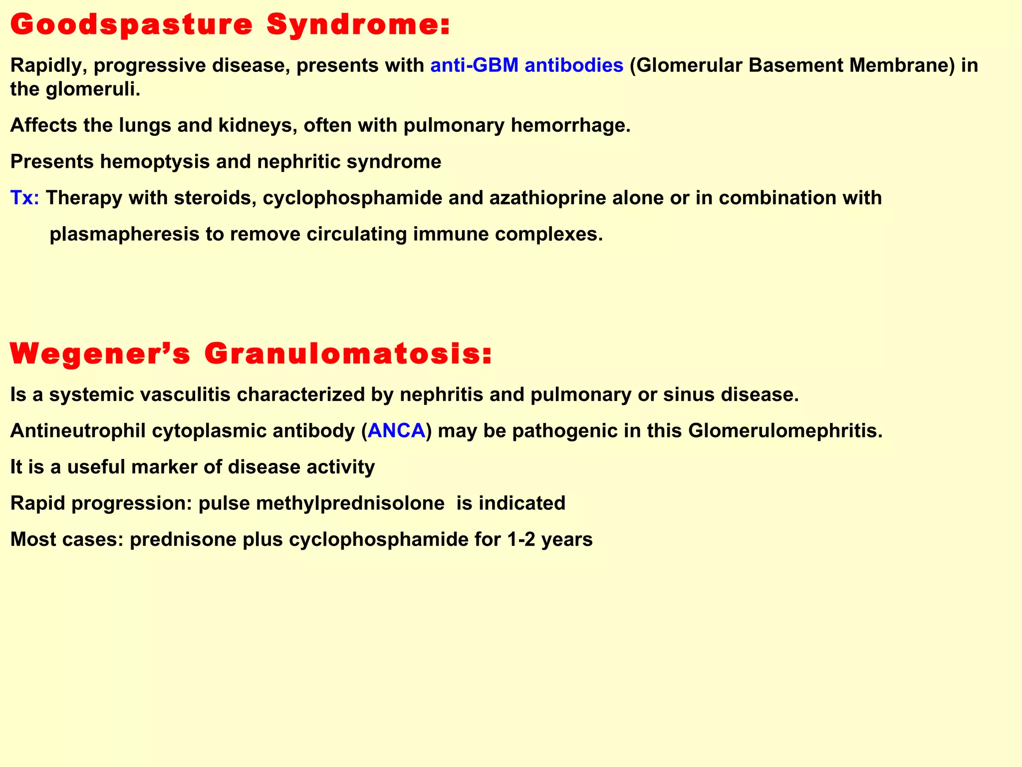 Goodspasture Syndrome: Rapidly, progressive disease, presents with  anti-GBM antibodies  (Glomerular Basement Membrane) in the glomeruli.  Affects the lungs and kidneys, often with pulmonary hemorrhage.  Presents hemoptysis and nephritic syndrome Tx:  Therapy with steroids, cyclophosphamide and azathioprine alone or in combination with  plasmapheresis to remove circulating immune complexes. Wegener’s Granulomatosis: Is a systemic vasculitis characterized by nephritis and pulmonary or sinus disease. Antineutrophil cytoplasmic antibody ( ANCA ) may be pathogenic in this Glomerulomephritis.  It is a useful marker of disease activity Rapid progression: pulse methylprednisolone  is indicated Most cases: prednisone plus cyclophosphamide for 1-2 years  