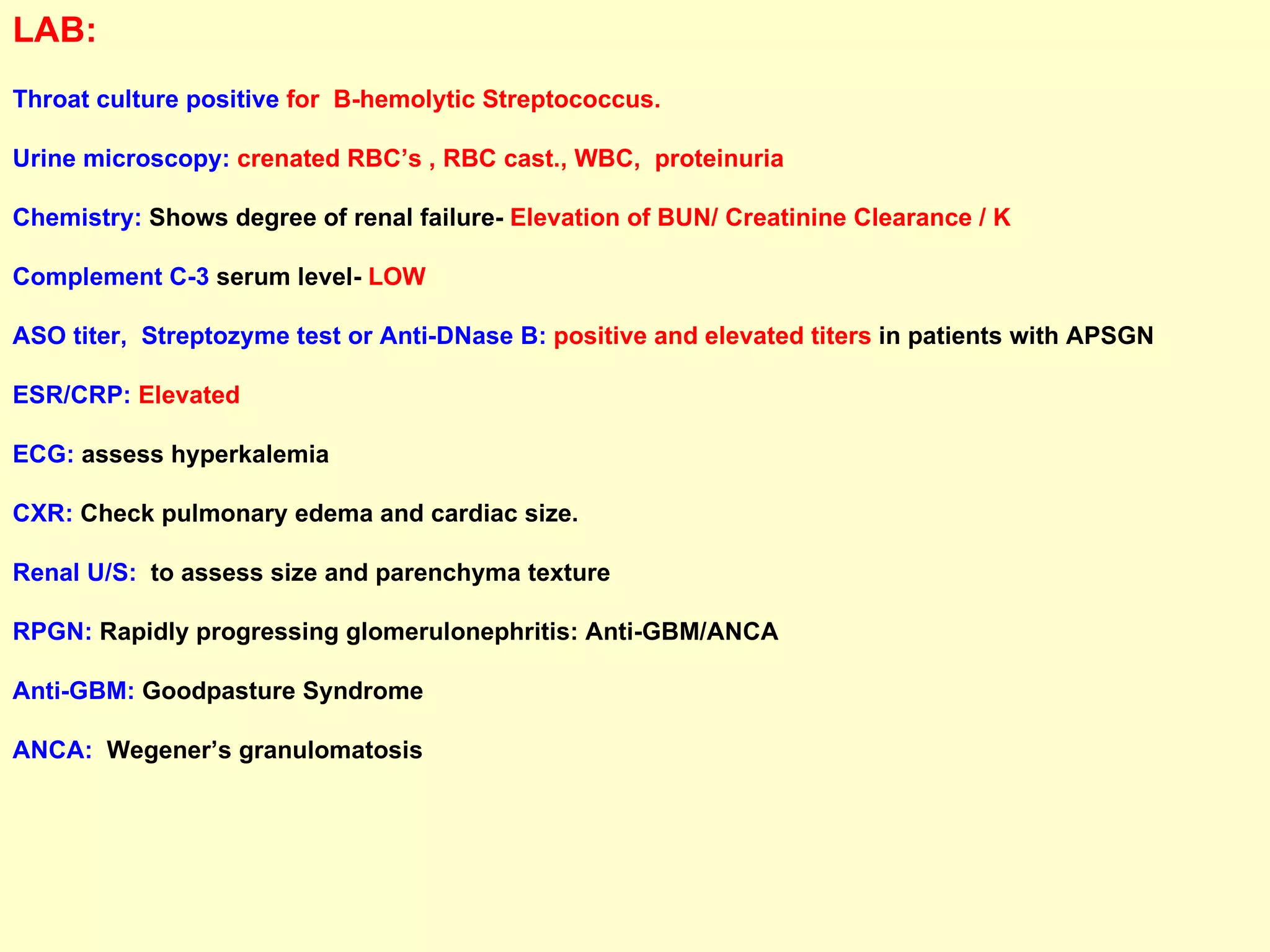 LAB:   Throat culture   positive   for  B-hemolytic Streptococcus. Urine microscopy:   crenated RBC’s , RBC cast., WBC,  proteinuria Chemistry:  Shows degree of renal failure-  Elevation of BUN/ Creatinine Clearance / K  Complement C-3  serum level-  LOW ASO titer,  Streptozyme test or Anti-DNase B:   positive and elevated titers  in patients with APSGN ESR/CRP:  Elevated ECG:  assess hyperkalemia CXR:  Check pulmonary edema and cardiac size. Renal U/S:   to assess size and parenchyma texture RPGN:  Rapidly progressing glomerulonephritis: Anti-GBM/ANCA Anti-GBM:  Goodpasture Syndrome  ANCA:   Wegener’s granulomatosis 