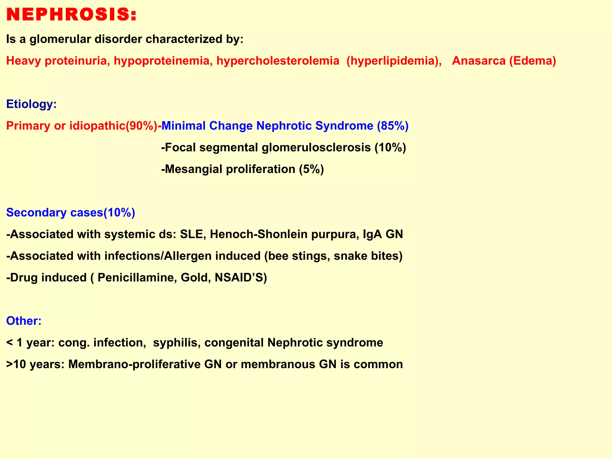 NEPHROSIS:   Is a glomerular disorder characterized by:  Heavy proteinuria, hypoproteinemia, hypercholesterolemia  (hyperlipidemia),  Anasarca (Edema) Etiology:  Primary or idiopathic(90%)- Minimal Change Nephrotic Syndrome (85%)   -Focal segmental glomerulosclerosis (10%) -Mesangial proliferation (5%) Secondary cases(10%)  -Associated with systemic ds: SLE, Henoch-Shonlein purpura, IgA GN  -Associated with infections/Allergen induced (bee stings, snake bites) -Drug induced ( Penicillamine, Gold, NSAID’S) Other:  < 1 year: cong. infection,  syphilis, congenital Nephrotic syndrome >10 years: Membrano-proliferative GN or membranous GN is common  