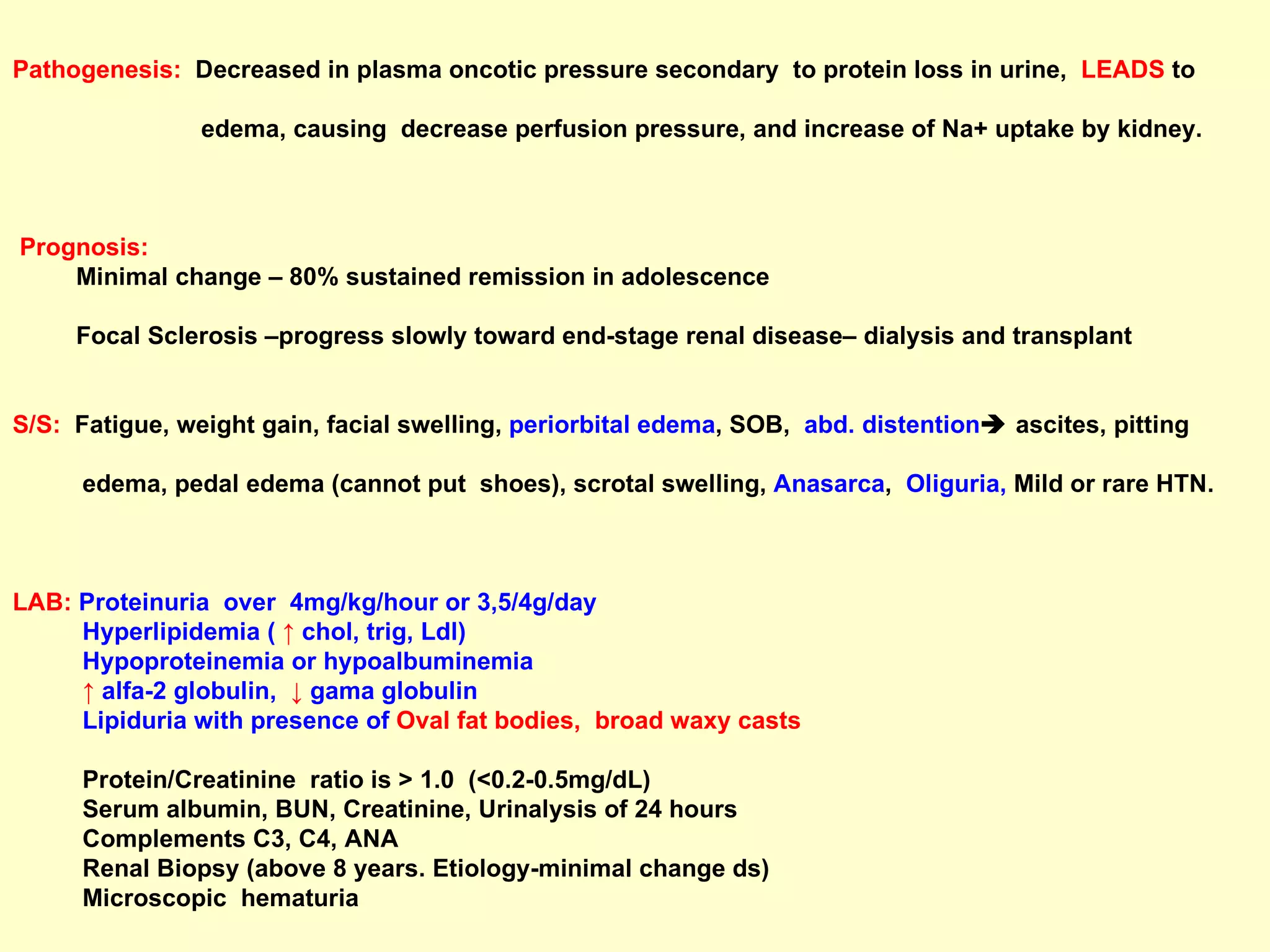 Pathogenesis:   Decreased in plasma oncotic pressure secondary  to protein loss in urine,  LEADS   to  edema, causing  decrease perfusion pressure, and increase of Na+ uptake by kidney. Prognosis: Minimal change – 80% sustained remission in adolescence Focal Sclerosis –progress slowly toward end-stage renal disease– dialysis and transplant  S/S:   Fatigue, weight gain, facial swelling,  periorbital edema , SOB,  abd. distention   ascites, pitting  edema, pedal edema (cannot put  shoes), scrotal swelling,  Anasarca ,  Oliguria,  Mild or rare HTN.  LAB:   Proteinuria  over  4mg/kg/hour or 3,5/4g/day   Hyperlipidemia (  ↑  chol, trig, Ldl) Hypoproteinemia or hypoalbuminemia  ↑   alfa-2 globulin,  ↓  gama globulin Lipiduria with presence of   Oval fat bodies,  broad waxy casts Protein/Creatinine  ratio is > 1.0  (<0.2-0.5mg/dL) Serum albumin, BUN, Creatinine, Urinalysis of 24 hours Complements C3, C4, ANA  Renal Biopsy (above 8 years. Etiology-minimal change ds)  Microscopic  hematuria 