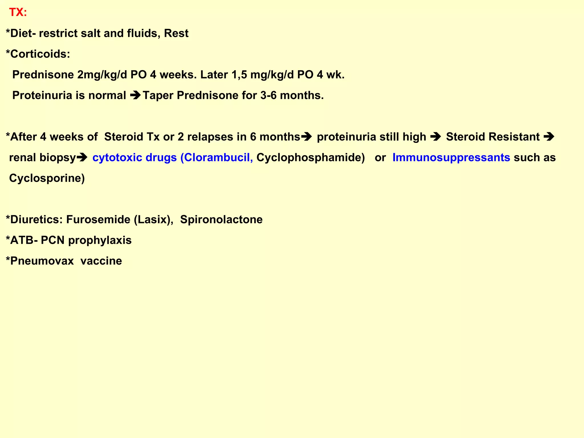 TX:  *Diet- restrict salt and fluids, Rest *Corticoids:  Prednisone 2mg/kg/d PO 4 weeks. Later 1,5 mg/kg/d PO 4 wk.  Proteinuria is normal   Taper Prednisone for 3-6 months.  *After 4 weeks of  Steroid Tx or 2 relapses in 6 months   proteinuria still high    Steroid Resistant     renal biopsy    cytotoxic drugs (Clorambucil,  Cyclophosphamide)  or  Immunosuppressants  such as  Cyclosporine) *Diuretics: Furosemide (Lasix),  Spironolactone *ATB- PCN prophylaxis *Pneumovax  vaccine 
