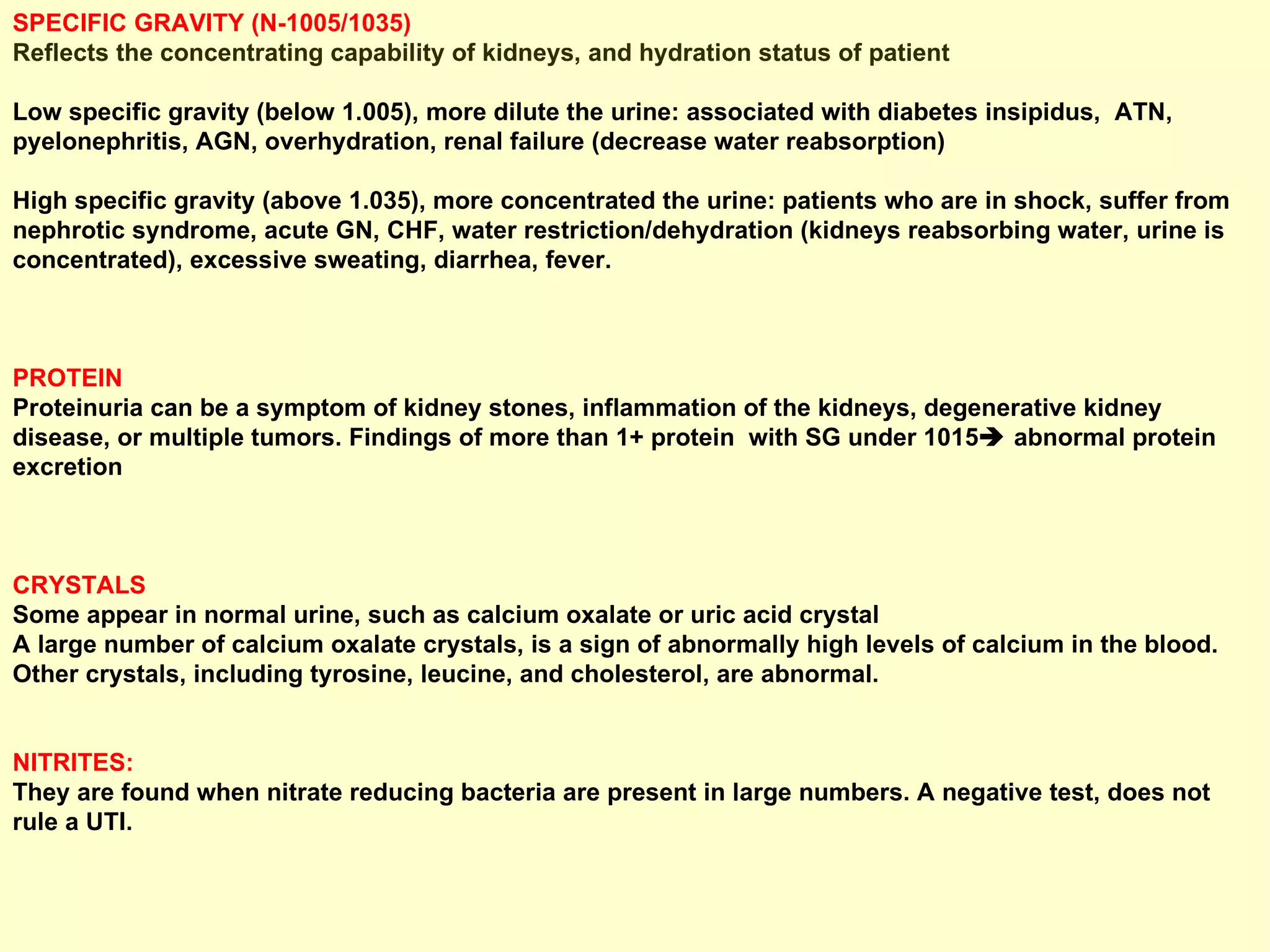 SPECIFIC GRAVITY (N-1005/1035) Reflects the concentrating capability of kidneys, and hydration status of patient Low specific gravity (below 1.005), more dilute the urine: associated with diabetes insipidus,  ATN, pyelonephritis, AGN, overhydration, renal failure (decrease water reabsorption)  High specific gravity (above 1.035), more concentrated the urine: patients who are in shock, suffer from nephrotic syndrome, acute GN, CHF, water restriction/dehydration (kidneys reabsorbing water, urine is concentrated), excessive sweating, diarrhea, fever.   PROTEIN  Proteinuria can be a symptom of kidney stones, inflammation of the kidneys, degenerative kidney disease, or multiple tumors. Findings of more than 1+ protein  with SG under 1015   abnormal protein excretion CRYSTALS  Some appear in normal urine, such as calcium oxalate or uric acid crystal  A large number of calcium oxalate crystals, is a sign of abnormally high levels of calcium in the blood.  Other crystals, including tyrosine, leucine, and cholesterol, are abnormal. NITRITES: They are found when nitrate reducing bacteria are present in large numbers. A negative test, does not rule a UTI.  
