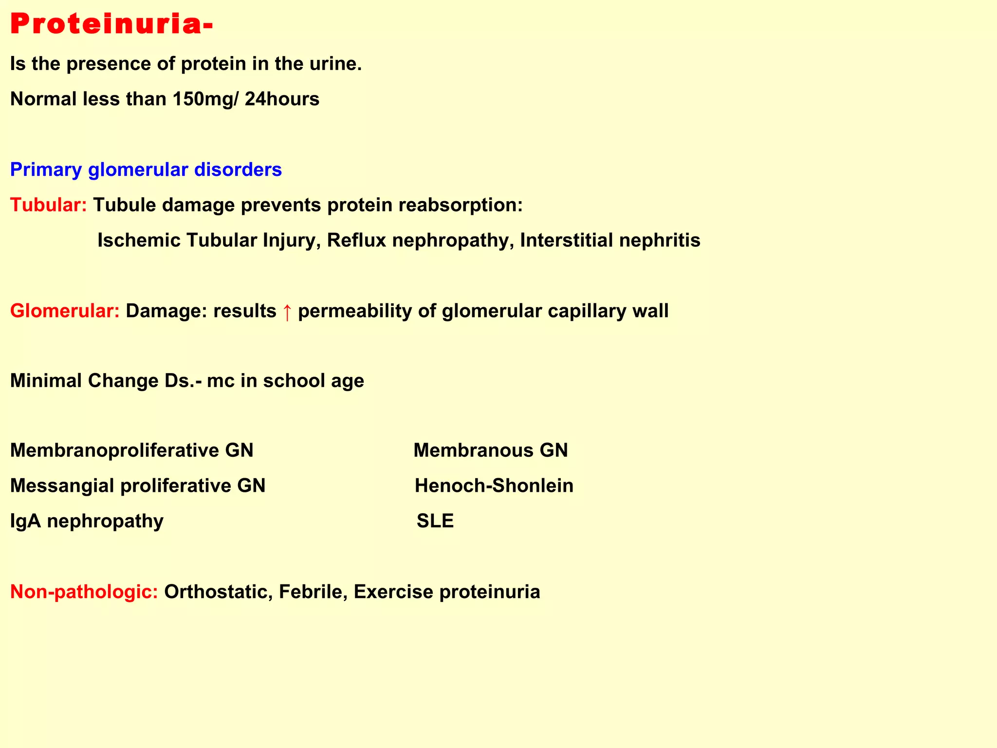 Proteinuria-   Is the presence of protein in the urine.  Normal less than 150mg/ 24hours Primary glomerular disorders  Tubular:  Tubule damage prevents protein reabsorption:  Ischemic Tubular Injury, Reflux nephropathy, Interstitial nephritis Glomerular:  Damage: results  ↑   permeability of glomerular capillary wall  Minimal Change Ds.- mc in school age Membranoproliferative GN  Membranous GN Messangial proliferative GN  Henoch-Shonlein IgA nephropathy  SLE Non-pathologic:  Orthostatic, Febrile, Exercise proteinuria 