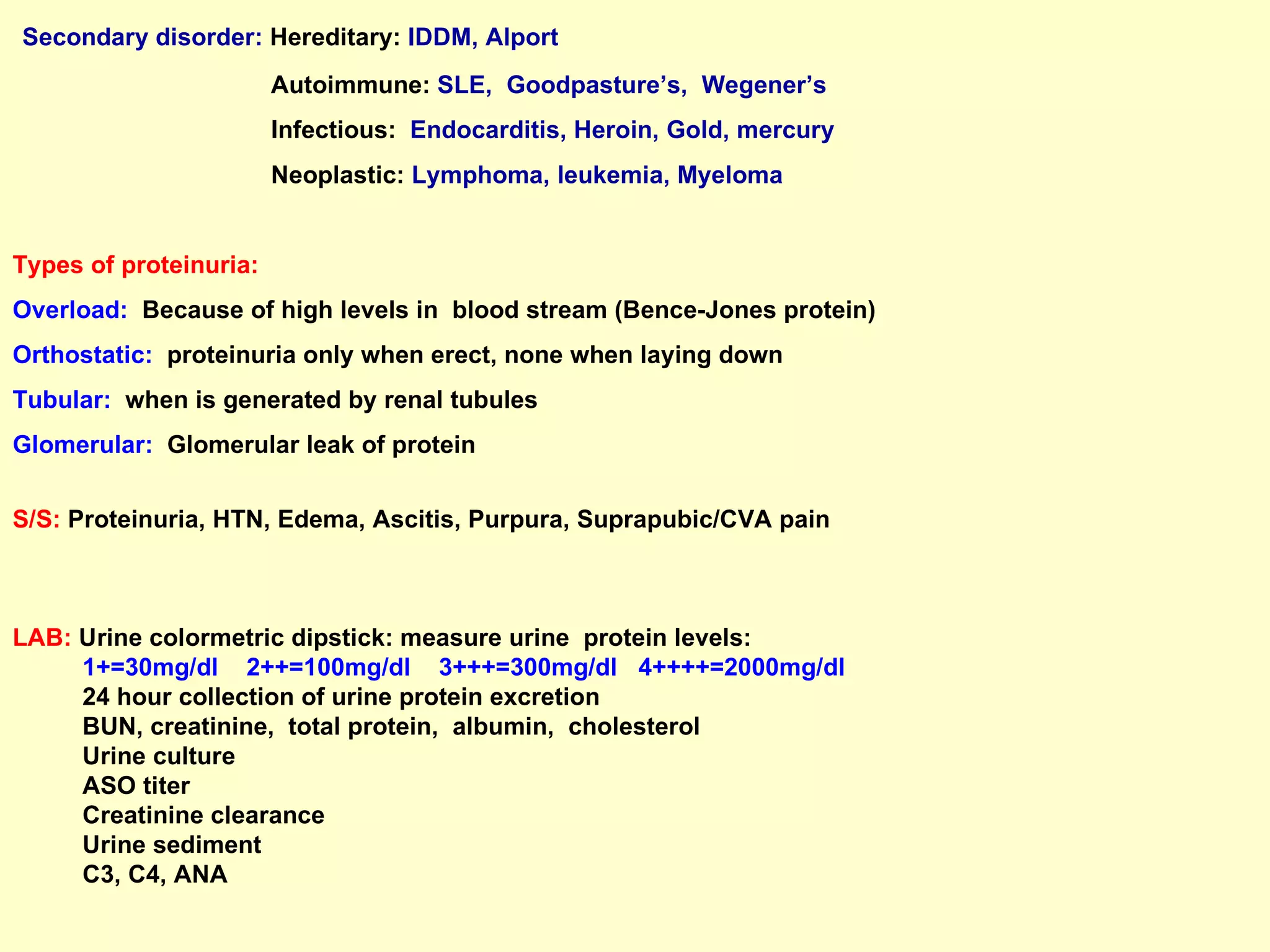 Secondary disorder:   Hereditary:   IDDM, Alport Autoimmune:   SLE,  Goodpasture’s,  Wegener’s  Infectious:   Endocarditis, Heroin, Gold, mercury Neoplastic:   Lymphoma, leukemia, Myeloma Types of proteinuria: Overload:   Because of high levels in  blood stream (Bence-Jones protein) Orthostatic:   proteinuria only when erect, none when laying down  Tubular:   when is generated by renal tubules Glomerular:   Glomerular leak of protein S/S:  Proteinuria, HTN, Edema, Ascitis, Purpura, Suprapubic/CVA pain LAB:  Urine colormetric dipstick: measure urine  protein levels:  1+=30mg/dl  2++=100mg/dl  3+++=300mg/dl  4++++=2000mg/dl 24 hour collection of urine protein excretion  BUN, creatinine,  total protein,  albumin,  cholesterol  Urine culture  ASO titer Creatinine clearance Urine sediment C3, C4, ANA 