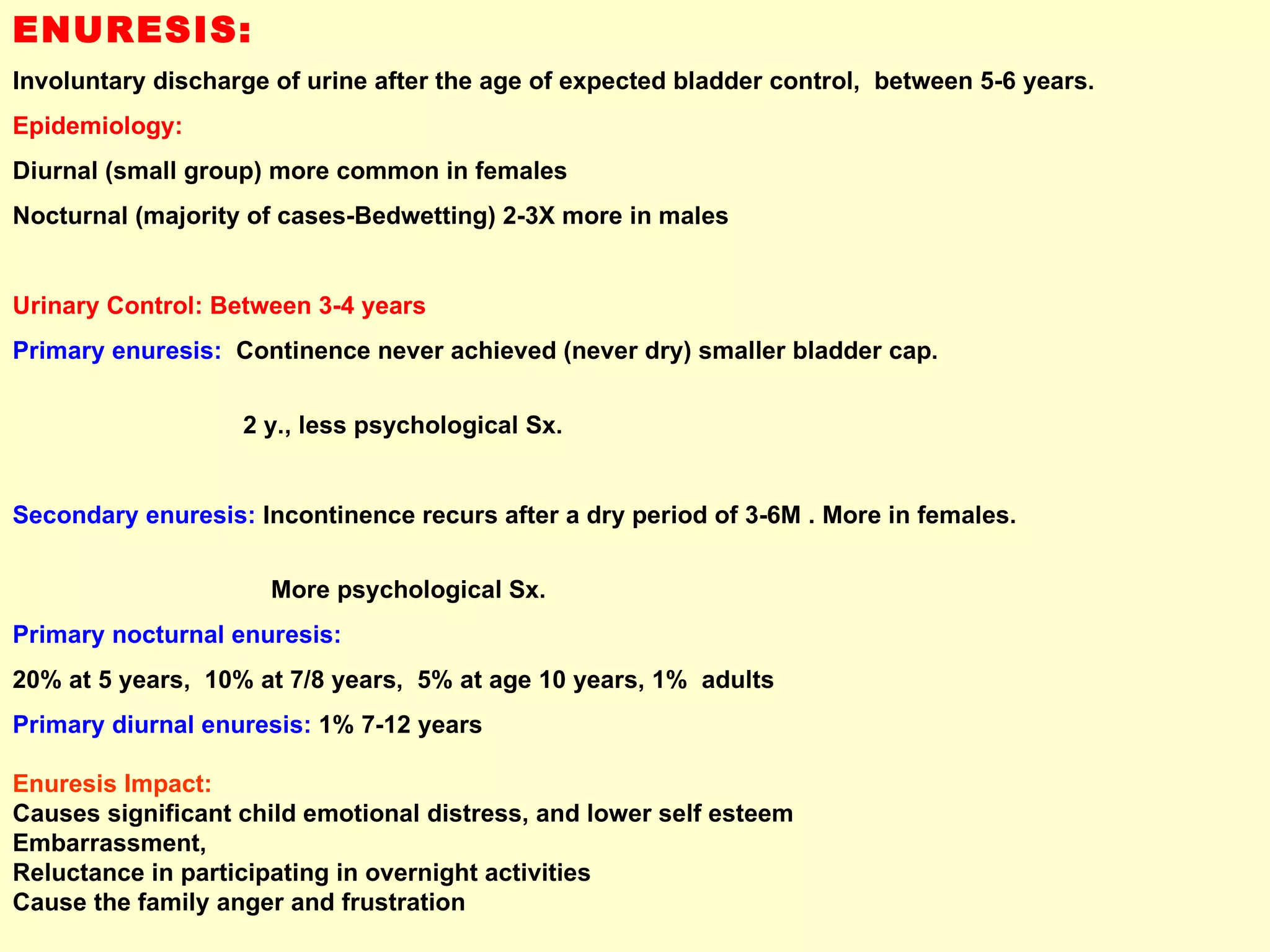 ENURESIS:   Involuntary discharge of urine after the age of expected bladder control,  between 5-6 years.  Epidemiology: Diurnal (small group) more common in females  Nocturnal (majority of cases-Bedwetting) 2-3X more in males Urinary Control: Between 3-4 years Primary enuresis:   Continence never achieved (never dry) smaller bladder cap.  2 y., less psychological Sx. Secondary enuresis:  Incontinence recurs after a dry period of 3-6M . More in females.  More psychological Sx.  Primary nocturnal enuresis:   20% at 5 years,  10% at 7/8 years,  5% at age 10 years, 1%  adults Primary diurnal enuresis:  1% 7-12 years Enuresis Impact: Causes significant child emotional distress, and lower self esteem Embarrassment,  Reluctance in participating in overnight activities Cause the family anger and frustration 