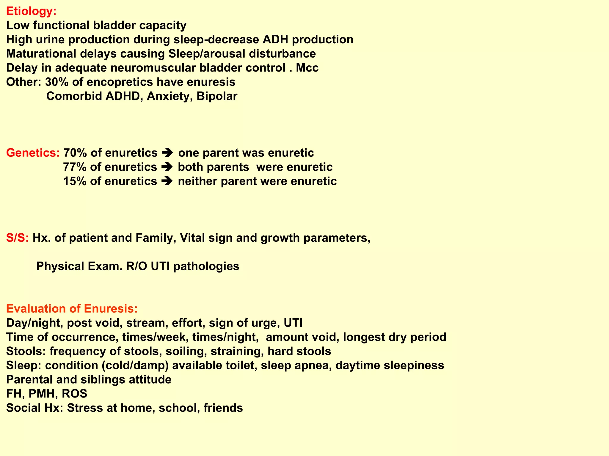 Etiology:  Low functional bladder capacity High urine production during sleep-decrease ADH production Maturational delays causing Sleep/arousal disturbance  Delay in adequate neuromuscular bladder control . Mcc Other: 30% of encopretics have enuresis Comorbid ADHD, Anxiety, Bipolar Genetics:  70% of enuretics    one parent was enuretic 77% of enuretics    both parents  were enuretic 15% of enuretics    neither parent were enuretic S/S:  Hx. of patient and Family, Vital sign and growth parameters,  Physical Exam. R/O UTI pathologies Evaluation of Enuresis: Day/night, post void, stream, effort, sign of urge, UTI Time of occurrence, times/week, times/night,  amount void, longest dry period Stools: frequency of stools, soiling, straining, hard stools Sleep: condition (cold/damp) available toilet, sleep apnea, daytime sleepiness Parental and siblings attitude FH, PMH, ROS Social Hx: Stress at home, school, friends 