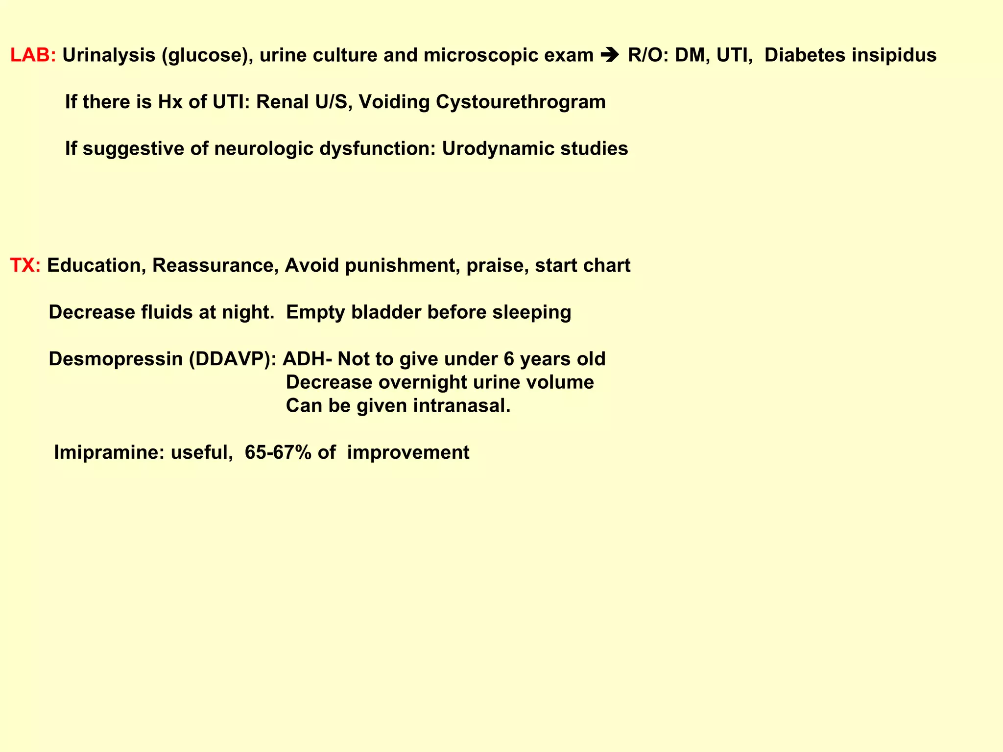 LAB:  Urinalysis (glucose), urine culture and microscopic exam    R/O: DM, UTI,  Diabetes insipidus If there is Hx of UTI: Renal U/S, Voiding Cystourethrogram If suggestive of neurologic dysfunction: Urodynamic studies TX:  Education, Reassurance, Avoid punishment, praise, start chart  Decrease fluids at night.  Empty bladder before sleeping Desmopressin (DDAVP): ADH- Not to give under 6 years old  Decrease overnight urine volume Can be given intranasal.  Imipramine: useful,  65-67% of  improvement 