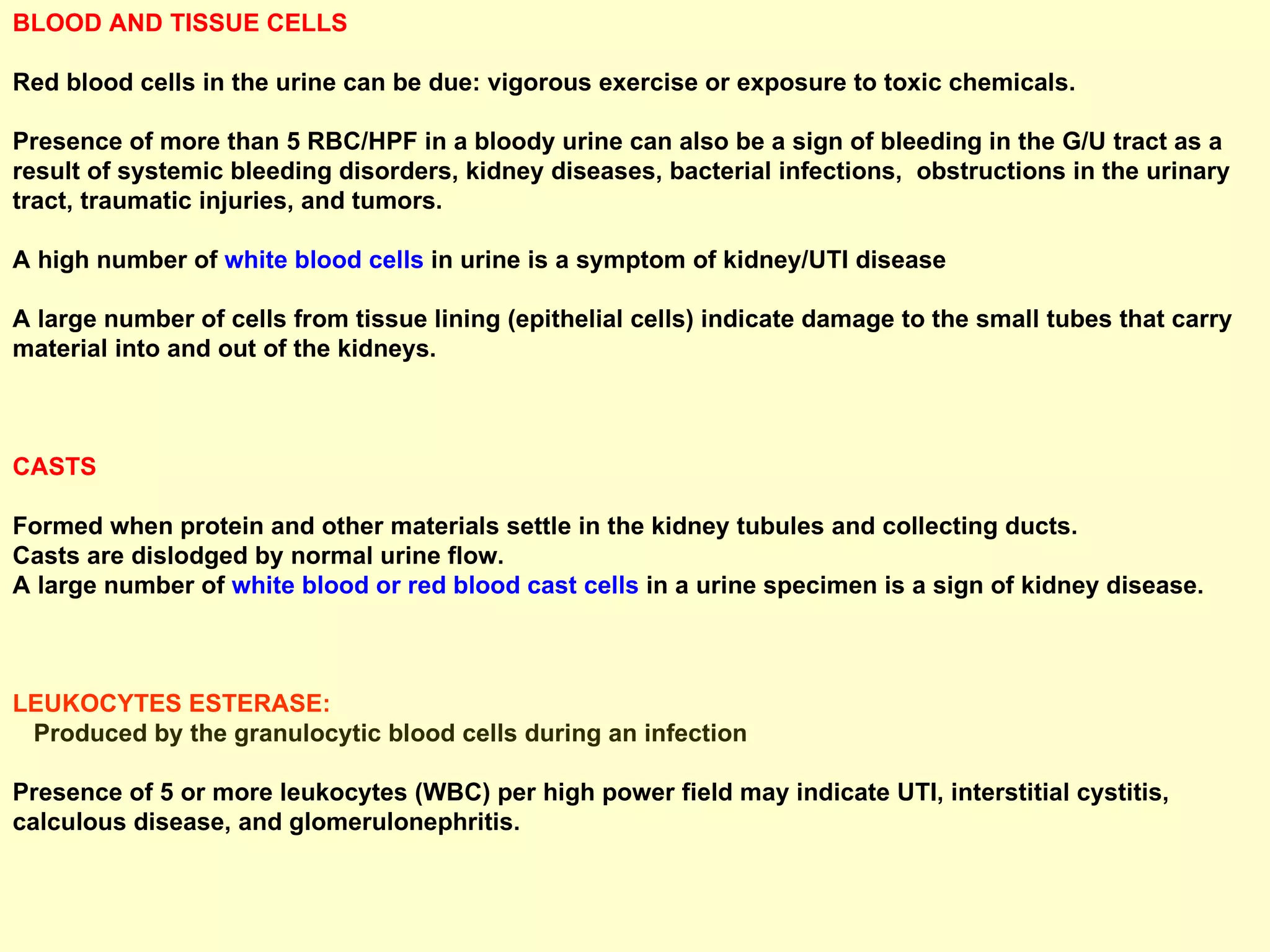 BLOOD AND TISSUE CELLS  Red blood cells in the urine can be due: vigorous exercise or exposure to toxic chemicals.  Presence of more than 5 RBC/HPF in a bloody urine can also be a sign of bleeding in the G/U tract as a result of systemic bleeding disorders, kidney diseases, bacterial infections,  obstructions in the urinary tract, traumatic injuries, and tumors. A high number of  white blood cells  in urine is a symptom of kidney/UTI disease A large number of cells from tissue lining (epithelial cells) indicate damage to the small tubes that carry material into and out of the kidneys. CASTS  Formed when protein and other materials settle in the kidney tubules and collecting ducts.  Casts are dislodged by normal urine flow.  A large number of  white blood or red blood cast cells  in a urine specimen is a sign of kidney disease. LEUKOCYTES ESTERASE:  Produced by the granulocytic blood cells during an infection Presence of 5 or more leukocytes (WBC) per high power field may indicate UTI, interstitial cystitis, calculous disease, and glomerulonephritis. 