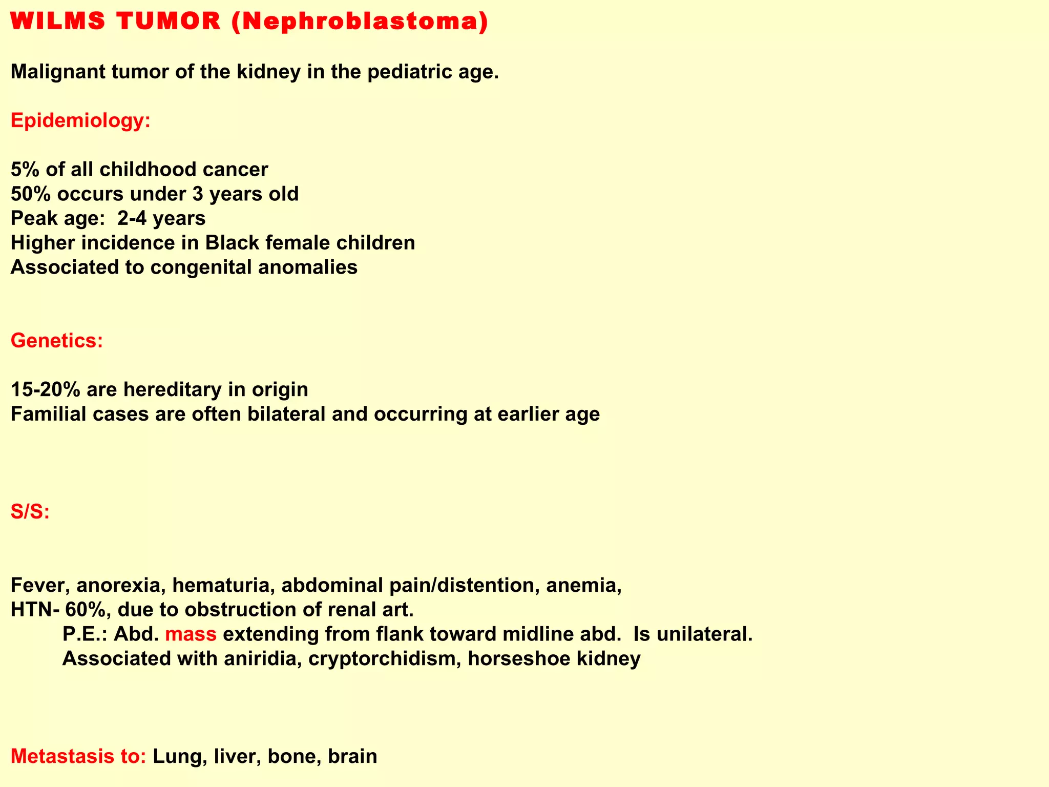 WILMS TUMOR (Nephroblastoma) Malignant tumor of the kidney in the pediatric age.  Epidemiology: 5% of all childhood cancer 50% occurs under 3 years old Peak age:  2-4 years Higher incidence in Black female children Associated to congenital anomalies Genetics: 15-20% are hereditary in origin Familial cases are often bilateral and occurring at earlier age S/S:  Fever, anorexia, hematuria, abdominal pain/distention, anemia,  HTN- 60%, due to obstruction of renal art.  P.E.: Abd.  mass  extending from flank toward midline abd.  Is unilateral.  Associated with aniridia, cryptorchidism, horseshoe kidney  Metastasis to:  Lung, liver, bone, brain 
