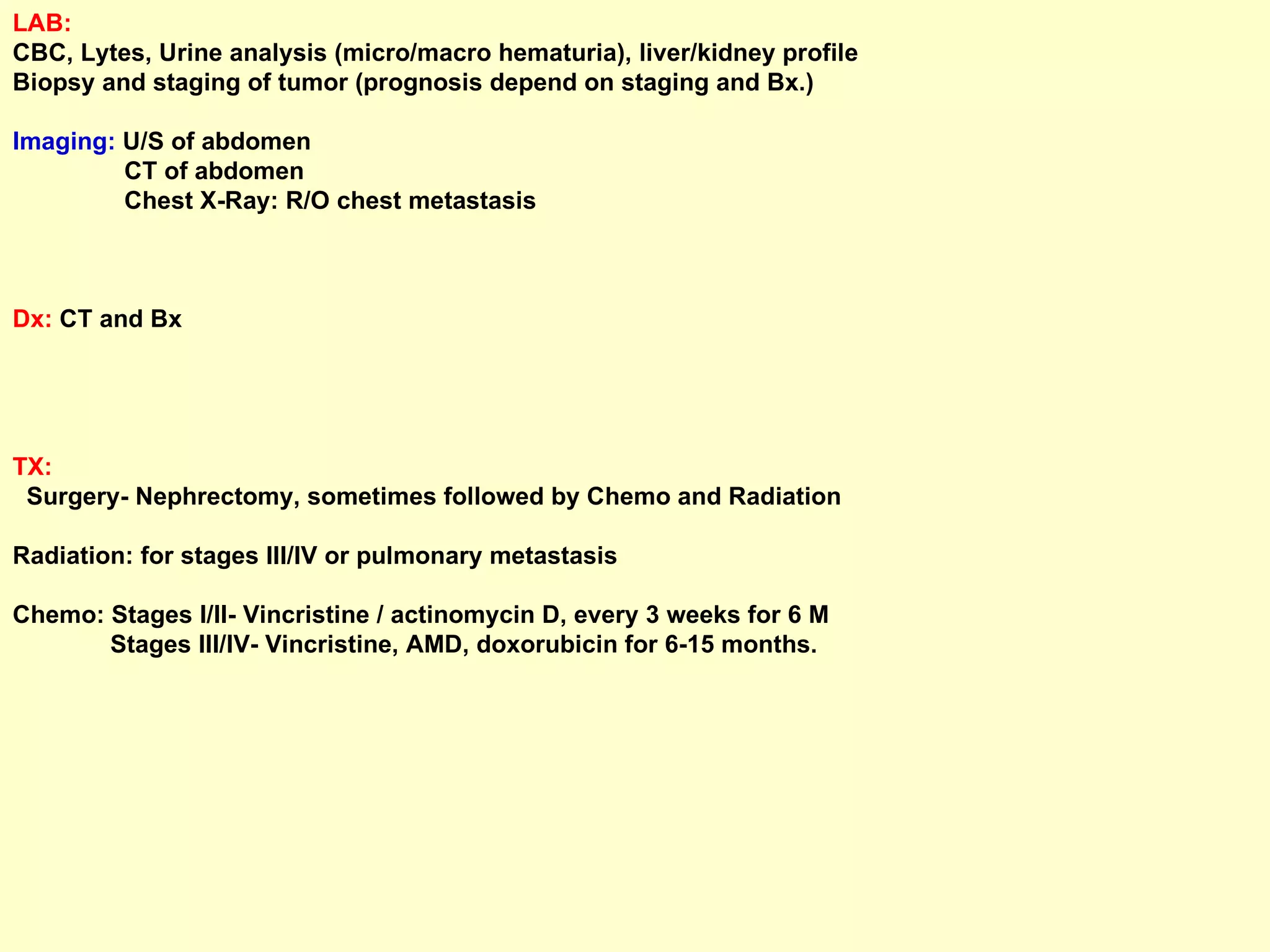 LAB:   CBC, Lytes, Urine analysis (micro/macro hematuria), liver/kidney profile Biopsy and staging of tumor (prognosis depend on staging and Bx.) Imaging:  U/S of abdomen CT of abdomen Chest X-Ray: R/O chest metastasis Dx:  CT and Bx TX:   Surgery- Nephrectomy, sometimes followed by Chemo and Radiation Radiation: for stages III/IV or pulmonary metastasis Chemo: Stages I/II- Vincristine / actinomycin D, every 3 weeks for 6 M Stages III/IV- Vincristine, AMD, doxorubicin for 6-15 months. 