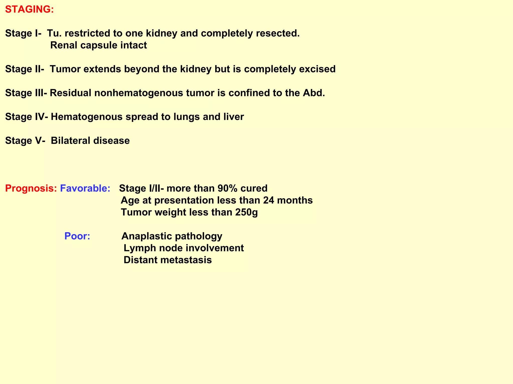 STAGING: Stage I-  Tu. restricted to one kidney and completely resected.  Renal capsule intact Stage II-  Tumor extends beyond the kidney but is completely excised Stage III- Residual nonhematogenous tumor is confined to the Abd. Stage IV- Hematogenous spread to lungs and liver Stage V-  Bilateral disease Prognosis:   Favorable:   Stage I/II- more than 90% cured Age at presentation less than 24 months Tumor weight less than 250g Poor:   Anaplastic pathology Lymph node involvement Distant metastasis 
