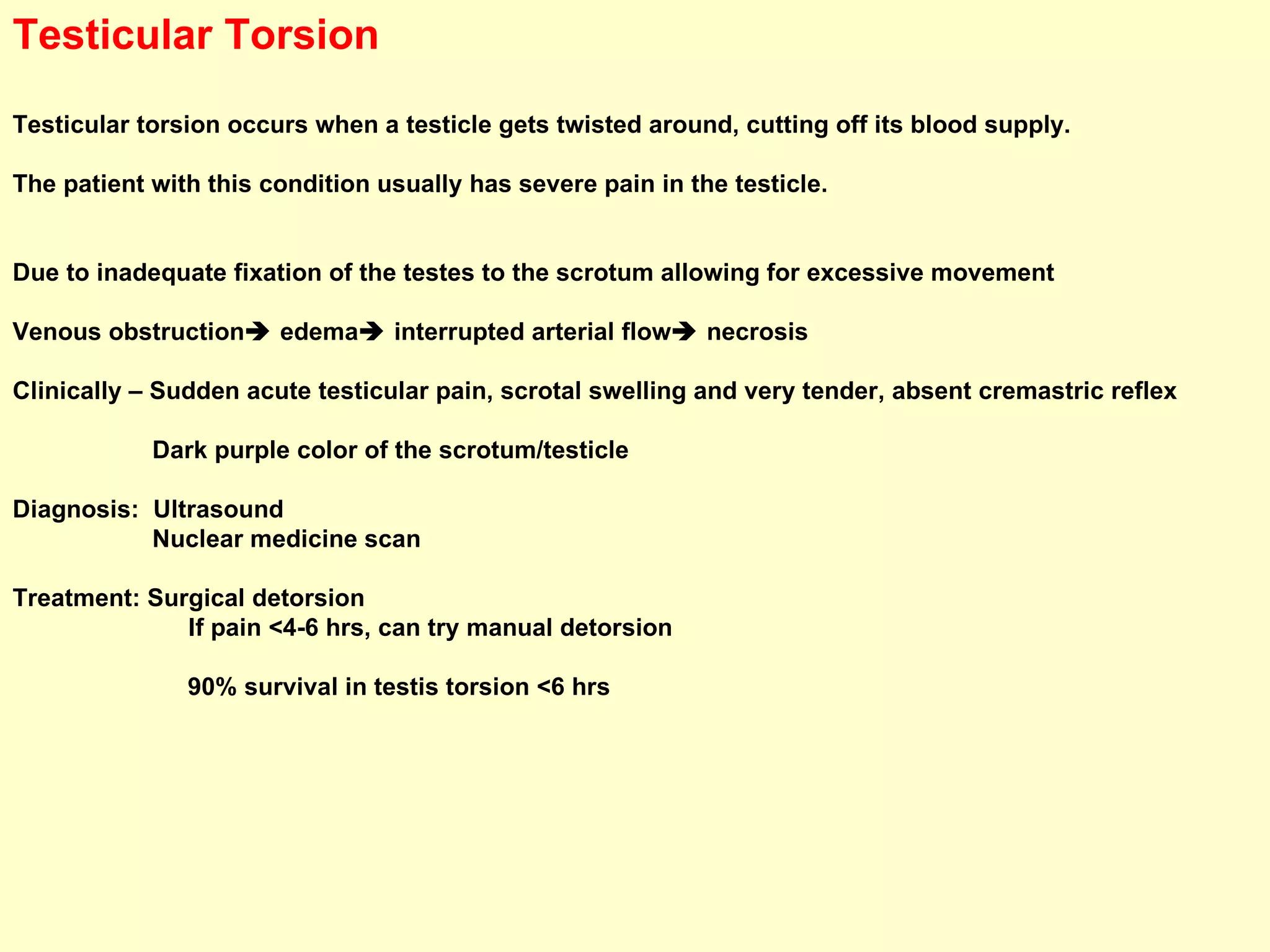 Testicular Torsion Testicular torsion occurs when a testicle gets twisted around, cutting off its blood supply.  The patient with this condition usually has severe pain in the testicle.  Due to inadequate fixation of the testes to the scrotum allowing for excessive movement Venous obstruction   edema   interrupted arterial flow   necrosis Clinically – Sudden acute testicular pain, scrotal swelling and very tender, absent cremastric reflex Dark purple color of the scrotum/testicle Diagnosis:  Ultrasound Nuclear medicine scan Treatment: Surgical detorsion If pain <4-6 hrs, can try manual detorsion 90% survival in testis torsion <6 hrs     