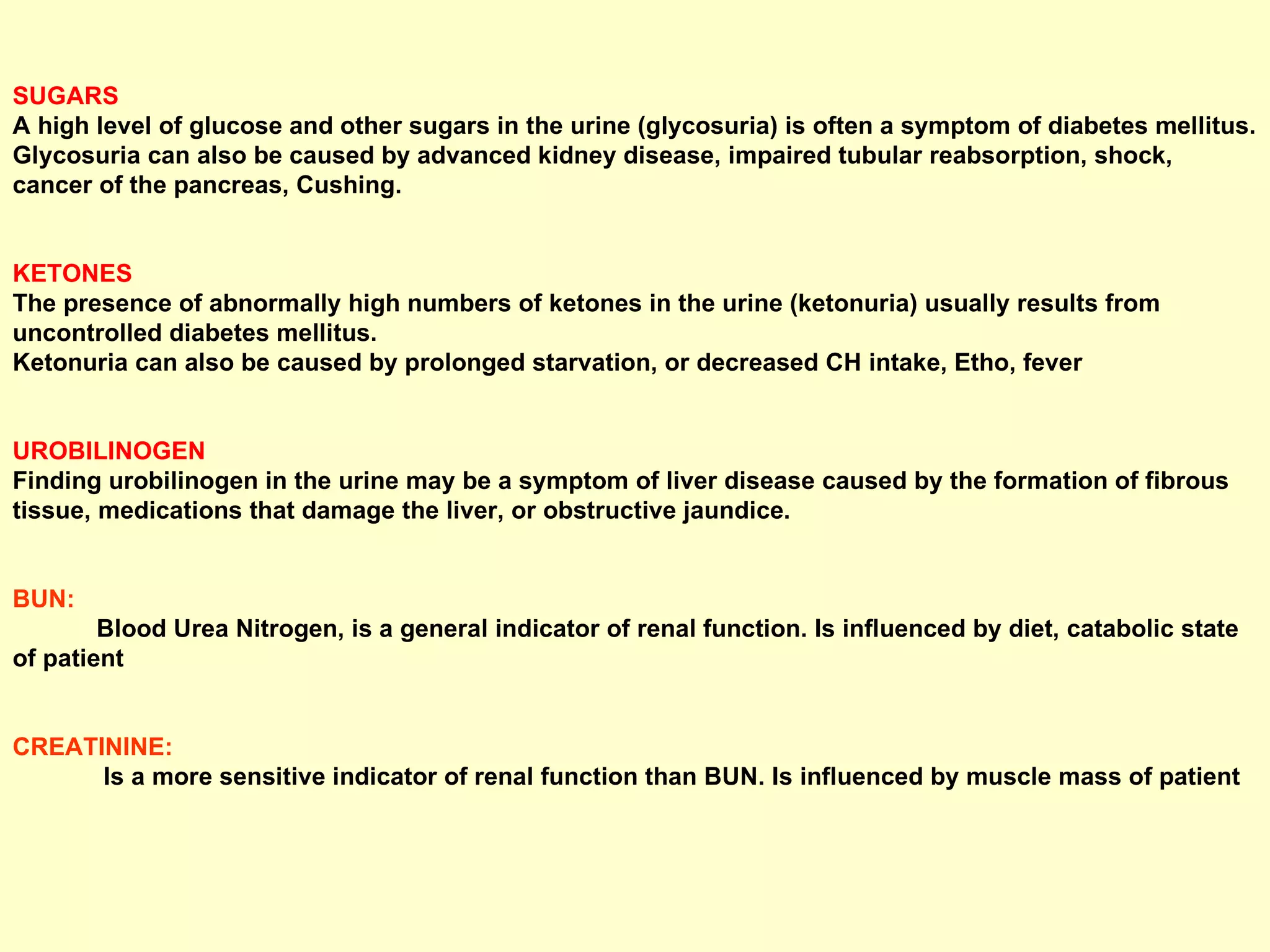 SUGARS   A high level of glucose and other sugars in the urine (glycosuria) is often a symptom of diabetes mellitus. Glycosuria can also be caused by advanced kidney disease, impaired tubular reabsorption, shock, cancer of the pancreas, Cushing. KETONES  The presence of abnormally high numbers of ketones in the urine (ketonuria) usually results from uncontrolled diabetes mellitus.  Ketonuria can also be caused by prolonged starvation, or decreased CH intake, Etho, fever UROBILINOGEN  Finding urobilinogen in the urine may be a symptom of liver disease caused by the formation of fibrous tissue, medications that damage the liver, or obstructive jaundice. BUN:   Blood Urea Nitrogen, is a general indicator of renal function. Is influenced by diet, catabolic state of patient CREATININE:   Is a more sensitive indicator of renal function than BUN. Is influenced by muscle mass of patient 