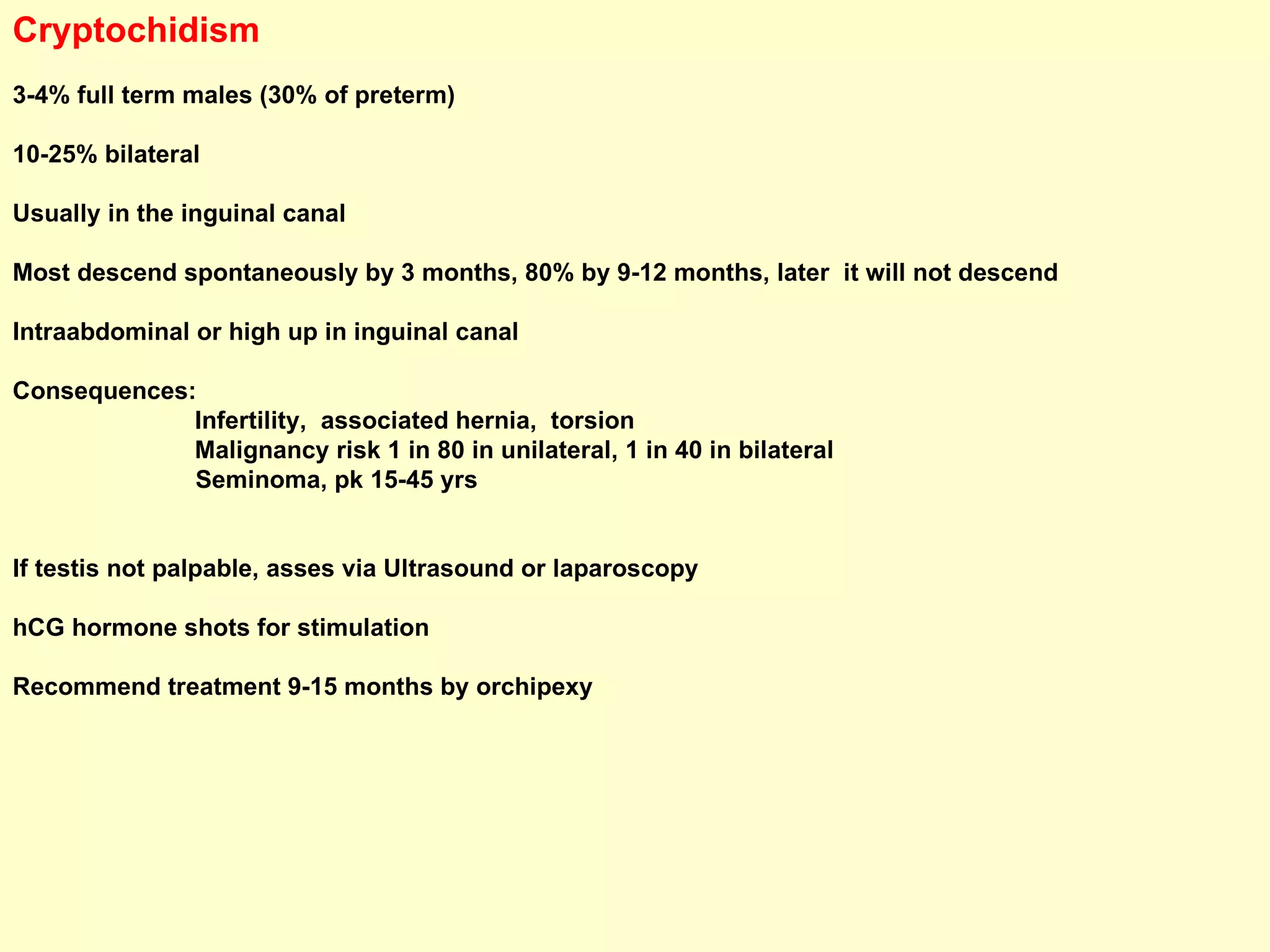 Cryptochidism 3-4% full term males (30% of preterm) 10-25% bilateral Usually in the inguinal canal Most descend spontaneously by 3 months, 80% by 9-12 months, later  it will not descend Intraabdominal or high up in inguinal canal Consequences: Infertility,  associated hernia,  torsion Malignancy risk 1 in 80 in unilateral, 1 in 40 in bilateral Seminoma, pk 15-45 yrs If testis not palpable, asses via Ultrasound or laparoscopy hCG hormone shots for stimulation Recommend treatment 9-15 months by orchipexy 