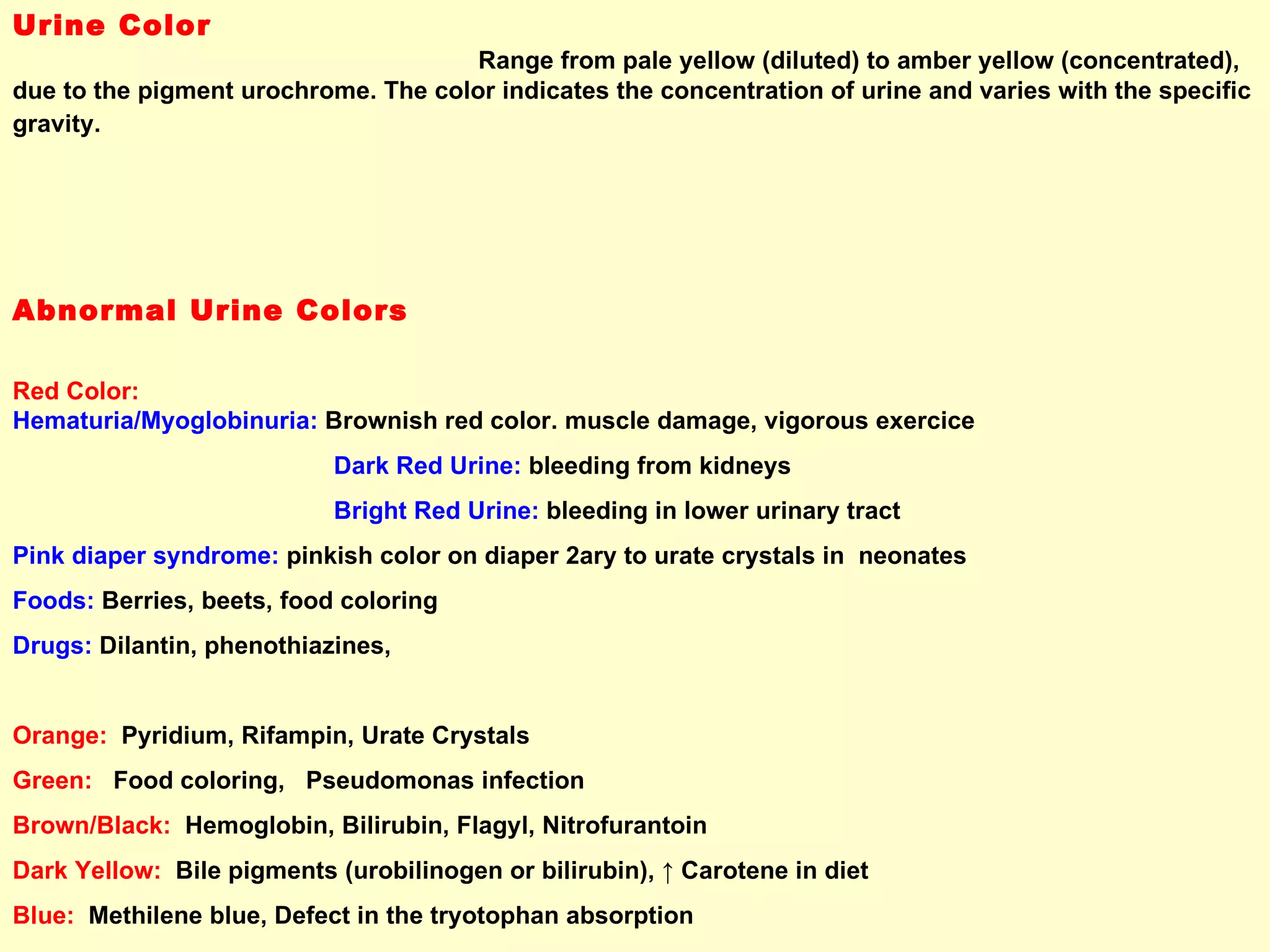 Urine Color  Range from pale yellow (diluted) to amber yellow (concentrated), due to the pigment urochrome. The color indicates the concentration of urine and varies with the specific gravity.   Abnormal Urine Colors  Red Color:  Hematuria/Myoglobinuria:   Brownish red color. muscle damage, vigorous exercice  Dark Red Urine:  bleeding from kidneys Bright Red Urine:  bleeding in lower urinary tract Pink diaper syndrome:   pinkish color on diaper 2ary to urate crystals in  neonates  Foods:   Berries, beets, food coloring Drugs:   Dilantin, phenothiazines, Orange:  Pyridium, Rifampin, Urate Crystals Green:   Food coloring,  Pseudomonas infection Brown/Black:   Hemoglobin, Bilirubin, Flagyl, Nitrofurantoin Dark Yellow:   Bile pigments (urobilinogen or bilirubin),  ↑ Carotene in diet Blue:   Methilene blue, Defect in the tryotophan absorption Milky/Cloudy Color:   Pus/Bacteria in urine.   Also large amount of fat foods   