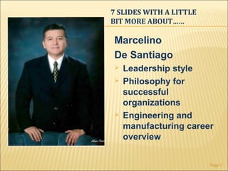 7 SLIDES WITH A LITTLE
BIT MORE ABOUT……

Marcelino
De Santiago
   Leadership style
   Philosophy for
    successful
    organizations
   Engineering and
    manufacturing career
    overview


                         Page 1
 
