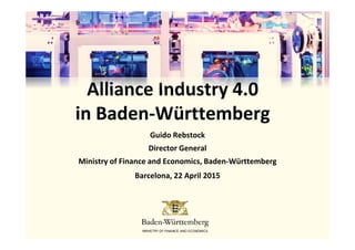 Alliance Industry 4.0
in Baden-Württembergin Baden-Württemberg
Guido Rebstock
Director General
Ministry of Finance and Economics, Baden-Württemberg
Barcelona, 22 April 2015
 