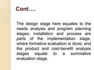 Cont….
The design stage here equates to the
needs analysis and program planning
stages; installation and process are
parts of the implementation stage,
where formative evaluation is done; and
the product and cost-benefit analysis
stages equate to a summative
evaluation stage.
 