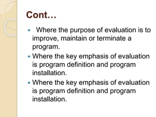 Cont…
 Where the purpose of evaluation is to
improve, maintain or terminate a
program.
 Where the key emphasis of evaluation
is program definition and program
installation.
 Where the key emphasis of evaluation
is program definition and program
installation.
 
