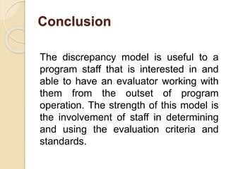 Conclusion
The discrepancy model is useful to a
program staff that is interested in and
able to have an evaluator working with
them from the outset of program
operation. The strength of this model is
the involvement of staff in determining
and using the evaluation criteria and
standards.
 