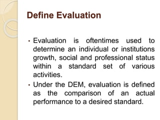Define Evaluation
• Evaluation is oftentimes used to
determine an individual or institutions
growth, social and professional status
within a standard set of various
activities.
• Under the DEM, evaluation is defined
as the comparison of an actual
performance to a desired standard.
 