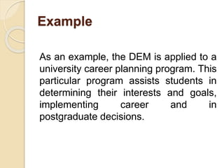 Example
As an example, the DEM is applied to a
university career planning program. This
particular program assists students in
determining their interests and goals,
implementing career and in
postgraduate decisions.
 