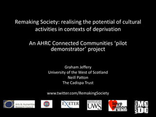 Remaking Society: realising the potential of cultural
       activities in contexts of deprivation

     An AHRC Connected Communities ‘pilot
            demonstrator’ project

                      Graham Jeffery
             University of the West of Scotland
                        Neill Patton
                     The Cadispa Trust

             www.twitter.com/RemakingSociety
 