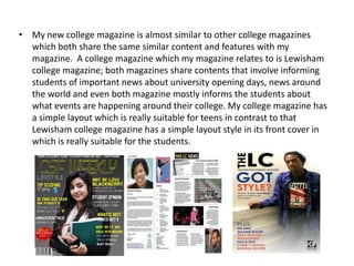 • My new college magazine is almost similar to other college magazines
  which both share the same similar content and features with my
  magazine. A college magazine which my magazine relates to is Lewisham
  college magazine; both magazines share contents that involve informing
  students of important news about university opening days, news around
  the world and even both magazine mostly informs the students about
  what events are happening around their college. My college magazine has
  a simple layout which is really suitable for teens in contrast to that
  Lewisham college magazine has a simple layout style in its front cover in
  which is really suitable for the students.
 