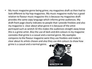 • My music magazine genre being grime; my magazines draft so then had to
  look different to hip hop magazines. My music magazine really has a good
  relation to flavour music magazine this is because my magazines draft
  provides the same copy language which informs grime audiences. My
  draft front page clearly indicates to people that I provide freebies and also
  my magazine is clear about what genre it is because of the artist
  portrayed such as wretch 32 this makes the audiences straight away know
  this is a grime artist. Also the use of dark and dim colours in my magazine
  connotes that grime is a casual and a normal genre. My examples
  compares to the flavour magazine were they use freebies and make it
  clear about its artists chosen and also they use dim colours to show how
  grime is a casual and a normal genre.
 