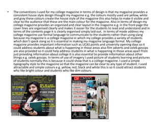 •   The conventions I used for my college magazine in terms of design is that my magazine provides a
    consistent house style design thought my magazine e.g. the colours mostly used are yellow, white
    and gray these colours create the house style of the magazine this also helps to make it visible and
    clear to the audience that these are the main colour for the magazine. Also in terms of design my
    college magazine provides an organised and clear layout in the magazine e.g. in the front page the
    cover lines are organised clearly and makes it easier for the students to read and understand and in
    terms of the contents page it is clearly organised simply laid out. In terms of mode address my
    college magazine use formal language to communicate to the students rather than using slang
    because my magazine is a college magazine in which my college provides a variety of students
    which don’t speck slang so it is essential in making my magazine language formal. My college
    magazine provides important information such as UCAS points and university opening days so it
    could address students about what is happening in those areas also film adverts and celeb gossips
    are also provided so it could help address students in what is happening in those areas apart from
    just providing information about college it is also essential to provide information about other
    things e.g. celeb gossips. In terms of use of imagery I used picture of students learning and pictures
    of students normally this is because it could show that is a college magazine. I used a simple
    typography style to the magazine so that the magazine can be clear to any type of student. I used
    attractable and simple colours e.g. yellow, red; black and white this is so it could attract students
    who like bright colour and students who like dim colours.
 