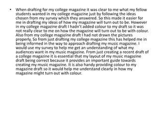 • When drafting for my college magazine it was clear to me what my fellow
  students wanted in my college magazine just by following the ideas
  chosen from my survey which they answered. So this made it easier for
  me in drafting my ideas of how my magazine will turn out to be. However
  in my college magazine draft I hadn’t added colour to my draft so it was
  not really clear to me on how the magazine will turn out to be with colour.
  Also from my college magazine draft I had not drawn the pictures
  properly. So from just drafting my college magazine this has helped me in
  being informed in the way to approach drafting my music magazine. I
  would use my survey to help me get an understanding of what my
  audiences want in my music magazine. From just creating a recent draft of
  a college magazine it is essential that my layout of my music magazine
  draft being correct because it provides an important guide towards
  creating my music magazine. It is also handy providing colour to my
  magazine draft so it would help me understand clearly in how my
  magazine might turn out with colour.
 