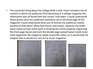 • The successful thing about my college draft is that I have included a lot of
  content in which my audiences find interesting in a college magazine this
  information was all found from the survey I had taken. I could understand
  which grime artist the audiences wanted to see in the front page of the
  magazine I could understand what sort of articles my audiences mostly
  wanted to read about (they had chosen interviews). However my drafts
  really needs to have some work in drawing the artists properly, organising
  the front page layout and even the double page spread layout needs to be
  more organised. My magazine needs to provide colour so it would help me
  imagine how it would turn out as my music magazine.
 