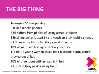 THE BIG THING

            Teenagers 50 sms per day
            6 billion mobile phones
            53% suffers from phobia of losing a mobile phone
            330 billion dollar is used by the youth on their mobile phones
            - 8 times more than what they spend on music
            10% of youth are texting while they have sex
            1/3 of the young women check their facebook status before
            they go out of bed
            20% of time spent with an Ipad is in bed
            22.30 BBC Iplay peak viewing hour
medea@mah.se | medea.mah.se | twitter.com/medeamalmo | facebook.com/medeamalmo
 