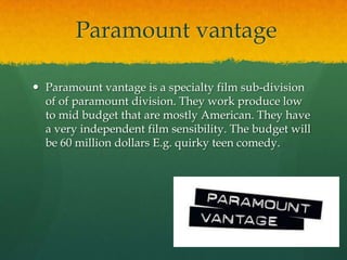 Paramount vantage

 Paramount vantage is a specialty film sub-division
  of of paramount division. They work produce low
  to mid budget that are mostly American. They have
  a very independent film sensibility. The budget will
  be 60 million dollars E.g. quirky teen comedy.
 