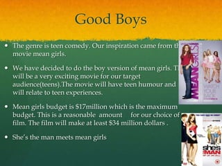 Good Boys
 The genre is teen comedy. Our inspiration came from the
  movie mean girls.

 We have decided to do the boy version of mean girls. This
  will be a very exciting movie for our target
  audience(teens).The movie will have teen humour and
  will relate to teen experiences.

 Mean girls budget is $17million which is the maximum
  budget. This is a reasonable amount for our choice of
  film. The film will make at least $34 million dollars .

 She’s the man meets mean girls
 